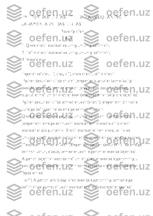 PYTHON DASTURLASH TILIDA TARMOQLANUVCHI               
JARAYONLARNI DASTURLASH 
                                       Nazariy qism
                                          Reja: 
1. Qisqa shartli operator va uning umumiy ko’rinishi; 
2. To’liq shartli operator va uning umumiy ko’rinishi; 
3. Masalalar;
Tayanch so‘zlar .  If ,  else,   elif,  qisqa shartli, to’liq shartli.
 Python dasturlash tilida chiziqli jarayonlar buyruqlar ketma-ketligi 
asosida bajariladi, tarmoqlanuvchi jarayonlarni dasturlashda esa, 
buyruqlar ma‘lum bir shartlar asosida tarmoqlanish bo’yicha bajariladi. 
Python dasturlash tilida tarmoqlanuvchi(shartli) jarayonlarni bir necha 
turlarga bo’lingan holda amalga oshirish mumkin. 
Qisqa shartli operator va uning umumiy ko‘rinishi  Tarmoqlanuvchi 
jarayonlarni amalga oshiruvchi operatorlarni qisqacha qilib shartli 
operatorlar deb yuritamiz. Shartli operatorlar ham qisqa, to‗liq va 
umumiy shartli operator ko’rinishlarida, tarmoqlanishni amalga oshiradi.
if operatori Tarmoqlanuvchi jarayonlarni python dasturlash tilida amalga
oshirish uchun, albatta, tarmoqlanuvchi algoritmlar asosida bajariladi. 
Algoritm bajarilish vaqtida ma‘lum bir shartlar asosida algoritmning u 
yoki bu qismi bajarilishini ta‘minlash maqsadida shartli operatorlardan 
foydalaniladi. 
Tarif:  Algoritm tarkibidagi shart asosida algoritmning tarmoqlarga 
bo’linishiga xizmat qiluvchi operatorlar shartli operatorlar deyiladi.  