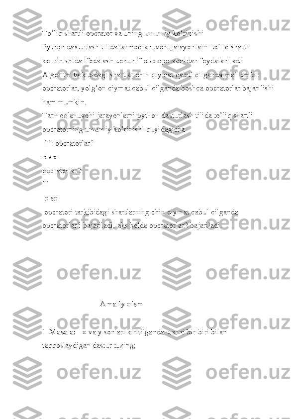 To‘liq shartli operator va uning umumiy ko‘rinishi 
Python dasturlash tilida tarmoqlanuvchi jarayonlarni to’liq shartli 
ko‗rinishida ifodalash uchun if else operatoridan foydalaniladi. 
Algoritm tarkibidagi shartlar chin qiymat qabul qilganda ma‘lum bir 
operatorlar, yolg‘on qiymat qabul qilganda boshqa operatorlar bajarilishi
ham mumkin. 
Tarmoqlanuvchi jarayonlarni python dasturlash tilida to’liq shartli 
operatorning umumiy ko’rinishi quyidagicha
  if  : operatorlar1 
else: 
operatorlar2 
if
 else
 operatori tarkibidagi shartlarning chin qiymat qabul qilganda 
operatorlar1 bajariladi, aks holda operatorlar2 bajariladi.
                                    
                             Amaliy qism
1-Masala:    x va y sonlari kiritilganda ularni bir-biri bilan 
taqqoslaydigan dastur tuzing; 