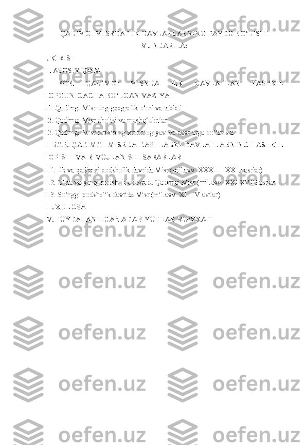 QADIMGI MISRDA ILK DAVLATLARNING PAYDO BO‘LISHI
MUNDARIJA:
I. KIRISH
II. ASOSIY QISM
I   BOB.   QADIMGI   MISRDA   ILK   DAVLATLAR   TASHKIL
TOPGUNIGACHA BO‘LGAN VAZIYAT
I.1.  Qadimgi Misrning geografik o‘rni va  tabiati 
I.2. Qadimgi Misr aholisi va mashg‘ulotlari
I.3. Qadimgi Misr tarixining xronologiyasi va davrlarga bo‘linishi
II BOB.   QADIMGI  MISRDA DASTLABKI  DAVLATLARNING  TASHKIL
TOPISHI VA RIVOJLANISHI SABABLARI
II.1. Ilk va qadimgi podsholik davrida Misr (mil.avv. XXXIII -XXIII asrlar)
II.2. O‘rta va yangi podsholik davrida Qadimgi Misr (mil.avv. XXI-XVIII asrlar 
II.3. So‘nggi podsholik davrida Misr (mil.avv. XI - IV asrlar)
III. XULOSA
IV. FOYDALANILGAN ADABIYOTLAR RO‘YXATI
[ 1 ] 