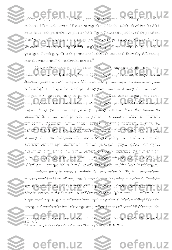 uchlari,   xanjar ,   shuningdek,   bazalt,   porfir   va   serpantin   kabi   chiroyli   toshlardan
mahorat   bilan   turli-tuman   idishlar   yasaganlar.   Birinchi   sulola   davridan   boshlab
katta-katta tosh parchalari va plitalar ishlatilgan. Chunonchi,   ushbu sulola podshosi
Usefey maqbarasining   pastgi  qismiga  granit   plitalar  yotqizilgan. II  sulola fir’avni
Xasexemui   maqbarasining   kichik   sag‘anasi   yo‘nilgan   ohaktosh   plitalaridan
yasalgan.   Bundagi   yirik   tosh   parchalarini   ishlatish   texnikasi   Shimoliy   Afrikaning
mezolit   me'morchiligi texnikasini eslatadi 8
.
Qadimgi   misrliklarga   qo‘rg‘oshin,   mis,   oltin,   keyinchalik   esa   temir   kabi
metallar   ma’lum   bo‘lgan.   Qo‘rg‘oshin   Qizil   dengiz   qirg‘oqlarida,   Koseyr   hamda
Asuvoan   yaqinida  qazib  olingan.  Miloddan   oldingi  davrlarga  oid  qabrlardan   juda
ko‘p qo‘rg‘oshin buyumlari topilgan. Sinay yarim oroli va Sharqiy cho‘ldan qazib
olingan   mis,   ayniqsa,   keng   tarqalgan.   Birinchi   sulola   zamonidayoq,   mis   qazib
olinganligi   va   misdan   har   xil   qadimgi   asboblar   yasalganligidan   dalolat   beradigan
buyum   Sinay   yarim   orolining   janubiy-   g‘arbiy   qismida,   Vadi-Mag‘xarada   va
Serobiltal-Xodimdan   topilgan   edi.   Bu   yerdan   mis   rudasi,   ma’dan   chiqindilari,
temirchilik   o‘choqlari   hamda   metall   eritish   pechining   qoldiqlari,   quyilma   va
tig‘larning qoliplari, nihoyat, mis eritadigan qozon siniqlari topilgan. O‘sha davrda
Sharqiy   cho‘l   va   Nubiyada   oltin   qazib   chiqarilganligi   ham   ma’lum.   Birinchi
sulolalar   zamonidagi   qabrlardan   oltindan   yasalgan   g‘oyat   go‘zal   zeb-ziynat
buyumlari   topilganligi   bu   yerda   zargarlik   yuksak   darajada   rivojlanganligini
ko‘rsatadi. Qadimgi Misrda temir  miloddan avvalgi I ming yillikka  qadar juda kam
ishlatilgan.   Temirga   ishlov   berish   arxaik   davrdayoq,   muhim   kasb   hisoblangan.  
Podsho   saroyida   maxsus   temirchilik   ustaxonalari   bo‘lib,   bu   ustaxonalarni
maxsus   amaldor   idora   qilgan,   arxaik   davridagi   muhrlarning   nusxalarida   “podsho
saroyidagi temir quyuvchilar   boshlig‘i 9
”  degan unvon uchraydi. Ammo temirchilik
Misrda   astasekin   rivojlangan.   Misrliklar   anchagina   ilg‘or   metall   qurollari   bilan
birga toshdan yasalgan qurollardan ham foydalanganlar. Suloladan oldingi ikkinchi
davrga oid maqbaralardan Falastinga xos jimjimador dastali sopol idishlar topilishi
8
  Markwick, Rewriting History in Soviet Russia. The Politics of revisionist Historiography, 1956-1874, Basingstoke
2001, p. 4.
9
  A. Pankratova, Konferentsiya chitatelei zhurnala “Voprosty istorii”, 1956. 26-43-bet
[ 10 ] 