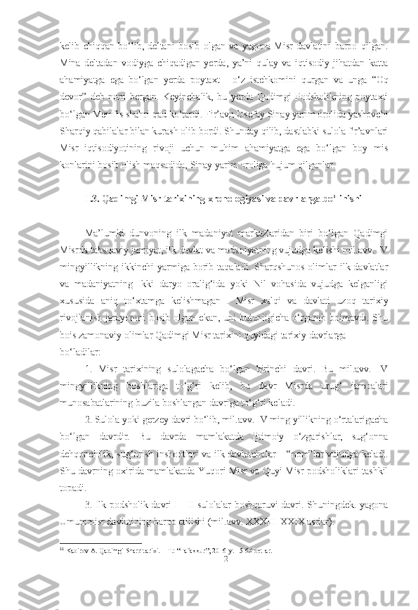 kelib   chiqqan   bo‘lib,   deltani   bosib   olgan   va   yagona   Misr   davlatini   barpo   qilgan.
Mina   deltadan   vodiyga   chiqadigan   yerda,   ya’ni   qulay   va   iqtisodiy   jihatdan   katta
ahamiyatga   ega   bo‘lgan   yerda   poytaxt   -   o‘z   istehkomini   qurgan   va   unga   “Oq
devor”   deb   nom   bergan.   Keyinchalik,   bu   yerda   Qadimgi   Podsholikning   poytaxti
bo‘lgan Memfis shahri qad ko‘tardi. Fir’avn  Usefay  Sinay yarim orolida yashovchi
Sharqiy qabilalar bilan kurash olib bordi. Shunday qilib, dastlabki sulola fir’avnlari
Misr   iqtisodiyotining   rivoji   uchun   muhim   ahamiyatga   ega   bo‘lgan   boy   mis
konlarini bosib olish maqsadida, Sinay yarim oroliga hujum qilganlar. 
I.3. Qadimgi Misr tarixining xronologiyasi va davrlarga bo‘linishi
Ma’lumki   dunvoning   ilk   madaniyat   markazlaridan   biri   bo‘lgan   Qadimgi
Misrda tabaqaviy jamiyat, ilk davlat va madaniyatning vujudga kelishi mil.avv. IV
mingyillikning  ikkinchi  yarmiga borib taqaladi.  Sharqshunos  olimlar  ilk davlatlar
va   madaniyatning   Ikki   daryo   oralig‘ida   yoki   Nil   vohasida   vujudga   kelganligi
xususida   aniq   to‘xtamga   kelishmagan 11
.   Misr   xalqi   va   davlati   uzoq   tarixiy
rivojlanish   jarayonini   bosib   olgan   ekan,   uni   butunligicha   o‘rganib   boimavdi.   Shu
bois zamonaviy olimlar Qadimgi Misr tarixini quyidagi tarixiy davrlarga
bo‘ladilar:
1.   Misr   tarixining   sulolagacha   bo‘lgan   birinchi   davri.   Bu   mil.avv.   IV
mingyillikning   boshlariga   to‘g‘ri   kelib,   bu   davr   Misrda   urug‘   jamoalari
munosabatlarining buzila boshlangan davriga to‘g‘ri keladi.
2. Sulola yoki gerzey davri bo‘lib, mil.avv. IV ming yillikning o‘rtalarigacha
bo‘lgan   davrdir.   Bu   davrda   mamlakatda   ijtimoiy   o‘zgarishlar,   sug‘onna
dehqonchilik, sug‘orish inshootlari va ilk davlatchalar – “nom”lar vujudga keladi.
Shu davrning oxirida mamlakatda Yuqori Misr va Quyi Misr podsholiklari tashkil
topadi.
3. Ilk podsholik davri I—II sulolalar boshqaruvi davri. Shuningdek. yagona
Umummisr davlatining barpo etilishi (mil.avv. XXXIII-XXIX asrlar).
11
 Kabirov A. Qadimgi Sharq tarixi. – T.: “Tafakkur”, 2016-y. 15-60-betlar.
[ 12 ] 