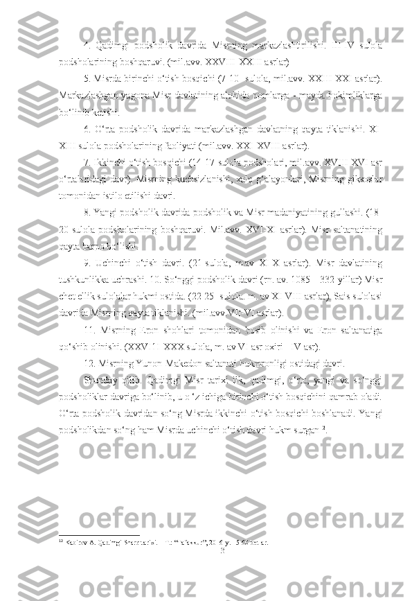 4.   Qadimgi   podsholik   davrida   Misrning   markazlashtirilishi.   III-IV   sulola
podsholarining boshqaruvi. (mil.avv. XXVIII-XXIII asrlar)
5. Misrda birinchi o‘tish bosqichi (7-10- sulola, mil.avv. XXIII-XXI asrlar).
Markazlashgan yagona Misr  davlatining alohida nomlarga - mayda hokimliklarga
bo‘linib ketishi.
6.   O‘rta   podsholik   davrida   markazlashgan   davlatning   qayta   tiklanishi.   XI-
XIII sulola podsholarining faoliyati (mil.avv. XXI-XVIII asrlar).
7. Ikkinchi o‘tish bosqichi (14-17-sulola podsholari, mil.avv. XVIII-XVI asr
o‘rtalaridagi davr). Misrning kuchsizlanishi, xalq g‘alayonlari, Misrning giksoslar
tomonidan istilo etilishi davri.
8. Yangi podsholik davrida podsholik va Misr madaniyatining gullashi. (18-
20-sulola   podsholarining   boshqaruvi.   Mil.avv.   XVI-XI   asrlar).   Misr   saltanatining
qayta barpo bo‘lishi. 
9.   Uchinchi   o‘tish   davri.   (21-sulola,   m.av   XI-X   asrlar).   Misr   davlatining
tushkunlikka uchrashi. 10. So‘nggi podsholik davri (rn. av. 1085—332-yillar) Misr
chet ellik sulolalar hukmi ostida. (22-25- sulola. m. av XI-VIII asrlar). Sais sulolasi
davrida Misrning qayta tiklanishi. (mil.avv.VII-VI asrlar).
11.   Misrning   Eron   shohlari   tomonidan   bosib   olinishi   va   Eron   saltanatiga
qo‘shib olinishi. (XXVI1I-XXX sulola, m. av VI asr oxiri - IV asr).
12. Misrning Yunon-Makedon saltanati hukmronligi ostidagi davri.
Shunday   qilib.   Qadimgi   Misr   tarixi   ilk,   qadimgi,   o‘rta,   yangi   va   so‘nggi
podsholiklar davriga bo‘linib, u o ‘z ichiga birinchi o‘tish bosqichini qamrab oladi.
O‘rta podsholik davridan so‘ng Misrda ikkinchi o‘tish bosqichi boshlanadi. Yangi
podsholikdan so‘ng ham Misrda uchinchi o‘tish davri hukm surgan 12
.
12
 Kabirov A. Qadimgi Sharq tarixi. – T.: “Tafakkur”, 2016-y. 15-60-betlar.
[ 13 ] 