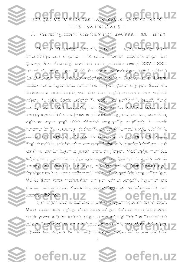 II BOB.  QADIMGI MISRDA DASTLABKI DAVLATLARNING TASHKIL
TOPISHI VA RIVOJLANISHI
II.1. Ilk va qadimgi podsholik davrida Misr (mil.avv. XXXIII -XXIII asrlar)
Ilk   podsholik   davrida   hukmronlik   qilgan   I   -   II   sulola   fir’avnlari   Misrni
birlashtirishga   asos   solganlar.   III-X   sulola   fir’avnlari   podsholik   qilgan   davr
Qadimgi   Misr   Podsholigi   davri   deb   atalib,   miloddan   avvalgi   XXVIII-XXIII
asrlarni   o‘z   ichiga   olgan.   Xuddi   shu   davrda   markazlashgan,   kuchli   quldorlik
davlati   tuzilgan   bo‘lib,   nisbatan   madaniyat   yuksalgan.   Quyosh   xudosi   Navserra
ibodatxonasida   bayramlarda   qurbonlikka   minglab   g‘ozlar   so‘yilgan.   Xuddi   shu
ibodatxonada   asalari   boqish,   asal   olish   bilan   bog‘liq   manzaralar   ham   saqlanib
qolgan.   Bu   o‘sha   davrda   asalarichilik   mavjud   bo‘lganligini   ko‘rsatadi.   Yangi
boshoqli   ekinlar   kelib   chiqqanligi   ham   Quyi   va   Yuqori   Misrda   dehqonchilik
taraqqiy etganini ko‘rsatadi (meva va poliz ekinchiligi, shu jumladan, uzumchilik,
zig‘ir   va   zaytun   yog‘i   ishlab   chiqarish   keng   yo‘lga   qo‘yilgan).   Bu   davrda
hunarmandchilik,   xususan,   yog‘ochsozlik,   toshtaroshlik,   metallsozlik,   kulolchilik,
papirus   ishlab   chiqarish,   to‘qimachilik   kabilarning   rivojlanganligini   ko‘rsatadi.
Yog‘ochsozlikda ishlatish uchun xom ashyo Suriya va Nubiyadan keltirilgan. Tosh
kesish   va   toshdan   buyumlar   yasash   ancha   rivojlangan.   Metallurgiya   mamlakat
xo‘jaligining   muhim   tarmog‘iga   aylanib,   ayniqsa,   Qadimgi   Podsholik   davrida
taraqqiy   topdi.   Podsholik   davridayoq,   misrliklar   temirdan   keng   foydalanishgan
deyishga   asos   bor.   Temir   nodir   metall   hisoblanib,   zargarlikda   keng   qo‘llanilgan.
Malika   Xetep-Xores   maqbarasidan   topilgan   ko‘plab   zargarlik   buyumlari   ana
shundan   dalolat   beradi.   Kulolchilik,   papirus   tayyorlash   va   to‘qimachilik   ham
taraqqiy etib borgan.
Qishloq jamoalari va patriarxal oila Misr jamiyatining asosini tashkil etgan.
Meros   otadan   katta   o‘g‘ilga   o‘tishi   kerak   bo‘lgan.   Ko‘plab   meros   tortishuvlari
haqida   yozma   xujjatlar   saqlanib   qolgan.   Jamoa   xo‘jaligi   “jajat”   va   “kenbet”   deb
atalgan.   “Kenbetlar”   asosan   oila   huquqi,   merosxo‘rlik   masalalarini   hal   qilgan.
Joylarda   sud,   xo‘jalik   va   ma’muriy   hokimiyat   mavjud   bo‘lib,   ular   oldi-sotdi
[ 14 ] 