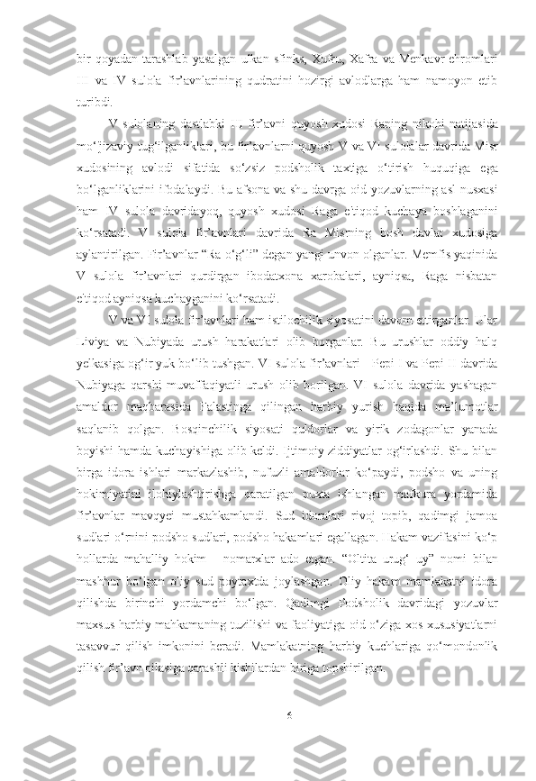 bir  qoyadan   tarashlab  yasalgan   ulkan  sfinks,   Xufru,   Xafra  va   Menkavr   ehromlari
III   va   IV   sulola   fir’avnlarining   qudratini   hozirgi   avlodlarga   ham   namoyon   etib
turibdi.
V   sulolaning   dastlabki   III   fir’avni   quyosh   xudosi   Raning   nikohi   natijasida
mo‘'jizaviy   tug‘ilganliklari, bu fir’avnlarni quyosh   V va VI sulolalar   davrida Misr
xudosining   avlodi   sifatida   so‘zsiz   podsholik   taxtiga   o‘tirish   huquqiga   ega
bo‘lganliklarini ifodalaydi. Bu afsona va shu davrga oid   yozuvlarning asl nusxasi
ham   IV   sulola   davridayoq,   quyosh   xudosi   Raga   e'tiqod   kuchaya   boshlaganini
ko‘rsatadi.   V   sulola   fir’avnlari   davrida   Ra   Misrning   bosh   davlat   xudosiga
aylantirilgan. Fir’avnlar   “Ra o‘g‘li”  degan yangi unvon olganlar. Memfis yaqinida
V   sulola   fir’avnlari   qurdirgan   ibodatxona   xarobalari,   ayniqsa,   Raga   nisbatan
e'tiqod ayniqsa kuchayganini ko‘rsatadi.
V va VI sulola fir’avnlari ham istilochilik siyosatini davom ettirganlar. Ular
Liviya   va   Nubiyada   urush   harakatlari   olib   borganlar.   Bu   urushlar   oddiy   halq
yelkasiga og‘ir yuk bo‘lib tushgan. VI sulola fir’avnlari -  Pepi I  va  Pepi II  davrida
Nubiyaga   qarshi   muvaffaqiyatli   urush   olib   borilgan.   VI   sulola   davrida   yashagan
amaldor   maqbarasida   Falastinga   qilingan   harbiy   yurish   haqida   ma’lumotlar
saqlanib   qolgan.   Bosqinchilik   siyosati   quldorlar   va   yirik   zodagonlar   yanada
boyishi hamda kuchayishiga olib keldi. Ijtimoiy ziddiyatlar og‘irlashdi. Shu bilan
birga   idora   ishlari   markazlashib,   nufuzli   amaldorlar   ko‘paydi,   podsho   va   uning
hokimiyatini   ilohiylashtirishga   qaratilgan   puxta   ishlangan   mafkura   yordamida
fir’avnlar   mavqyei   mustahkamlandi.   Sud   idoralari   rivoj   topib,   qadimgi   jamoa
sudlari o‘rnini podsho sudlari, podsho hakamlari egallagan. Hakam vazifasini ko‘p
hollarda   mahalliy   hokim   -   nomarxlar   ado   etgan.   “Oltita   urug‘   uy”   nomi   bilan
mashhur   bo‘lgan   oliy   sud   poytaxtda   joylashgan.   Oliy   hakam   mamlakatni   idora
qilishda   birinchi   yordamchi   bo‘lgan.   Qadimgi   Podsholik   davridagi   yozuvlar
maxsus harbiy mahkamaning tuzilishi va faoliyatiga oid o‘ziga xos xususiyatlarni
tasavvur   qilish   imkonini   beradi.   Mamlakatning   harbiy   kuchlariga   qo‘mondonlik
qilish fir’avn oilasiga qarashli kishilardan biriga topshirilgan.
[ 16 ] 