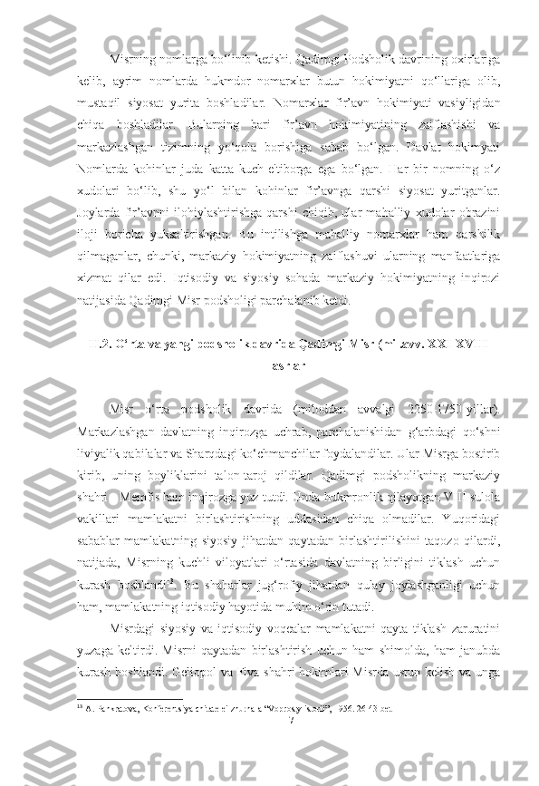 Misrning nomlarga bo‘linib ketishi. Qadimgi Podsholik davrining oxirlariga
kelib,   ayrim   nomlarda   hukmdor   nomarxlar   butun   hokimiyatni   qo‘llariga   olib,
mustaqil   siyosat   yurita   boshladilar.   Nomarxlar   fir’avn   hokimiyati   vasiyligidan
chiqa   boshladilar.   Bularning   bari   fir’avn   hokimiyatining   zaiflashishi   va
markazlashgan   tizimning   yo‘qola   borishiga   sabab   bo‘lgan.   Davlat   hokimyati
Nomlarda   kohinlar   juda   katta   kuch-e'tiborga   ega   bo‘lgan.   Har   bir   nomning   o‘z
xudolari   bo‘lib,   shu   yo‘l   bilan   kohinlar   fir’avnga   qarshi   siyosat   yuritganlar.
Joylarda   fir’avnni   ilohiylashtirishga   qarshi   chiqib,   ular   mahalliy   xudolar   obrazini
iloji   boricha   yuksaltirishgan.   Bu   intilishga   mahalliy   nomarxlar   ham   qarshilik
qilmaganlar,   chunki,   markaziy   hokimiyatning   zaiflashuvi   ularning   manfaatlariga
xizmat   qilar   edi.   Iqtisodiy   va   siyosiy   sohada   markaziy   hokimiyatning   inqirozi
natijasida Qadimgi Misr podsholigi parchalanib ketdi. 
II.2. O‘rta va yangi podsholik davrida Qadimgi Misr (mil.avv. XXI-XVIII
asrlar
Misr   o‘rta   podsholik   davrida   (miloddan   avvalgi   2250-1750-yillar) .
Markazlashgan   davlatning   inqirozga   uchrab,   parchalanishidan   g‘arbdagi   qo‘shni
liviyalik qabilalar va Sharqdagi ko‘chmanchilar foydalandilar. Ular Misrga bostirib
kirib,   uning   boyliklarini   talon-taroj   qildilar.   Qadimgi   podsholikning   markaziy
shahri - Memfis ham inqirozga yuz tutdi. Unda hukmronlik qilayotgan VIII-sulola
vakillari   mamlakatni   birlashtirishning   uddasidan   chiqa   olmadilar.   Yuqoridagi
sabablar   mamlakatning   siyosiy   jihatdan   qaytadan   birlashtirilishini   taqozo   qilardi,
natijada,   Misrning   kuchli   viloyatlari   o‘rtasida   davlatning   birligini   tiklash   uchun
kurash   boshlandi 13
.   Bu   shaharlar   jug‘rofiy   jihatdan   qulay   joylashganligi   uchun
ham, mamlakatning iqtisodiy hayotida muhim o‘rin tutadi.
Misrdagi   siyosiy   va   iqtisodiy   voqealar   mamlakatni   qayta   tiklash   zaruratini
yuzaga   keltirdi.   Misrni   qaytadan   birlashtirish   uchun   ham   shimolda,   ham   janubda
kurash  boshlandi. Geliopol va Fiva shahri hokimlari  Misrda ustun kelish va unga
13
  A. Pankratova, Konferentsiya chitatelei zhurnala “Voprosty istorii”, 1956. 26-43-bet
[ 17 ] 