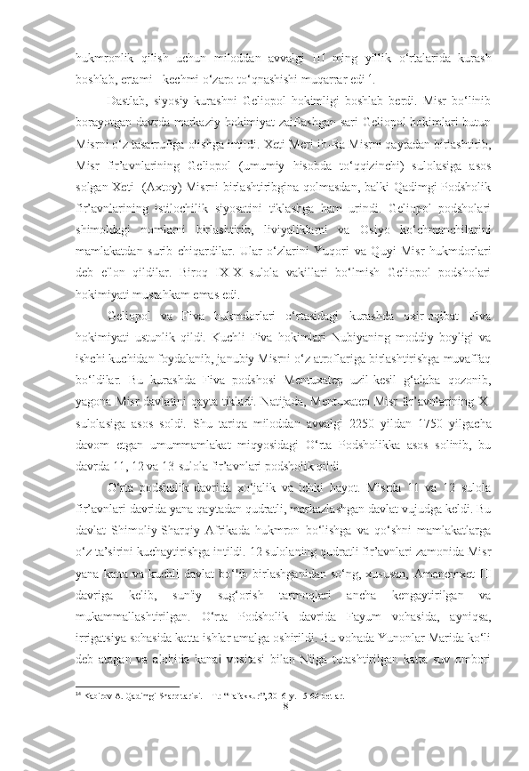 hukmronlik   qilish   uchun   miloddan   avvalgi   III   ming   yillik   o‘rtalarida   kurash
boshlab, ertami - kechmi o‘zaro to‘qnashishi muqarrar edi 14
.
Dastlab,   siyosiy   kurashni   Geliopol   hokimligi   boshlab   berdi.   Misr   bo‘linib
borayotgan davrda markaziy hokimiyat  zaiflashgan sari  Geliopol  hokimlari  butun
Misrni o‘z tasarrufiga olishga intildi.  Xeti-Meri-ib-Ra  Misrni qaytadan birlashtirib,
Misr   fir’avnlarining   Geliopol   (umumiy   hisobda   to‘qqizinchi)   sulolasiga   asos
solgan   Xeti    (Axtoy) Misrni birlashtiribgina qolmasdan, balki Qadimgi Podsholik
fir’avnlarining   istilochilik   siyosatini   tiklashga   ham   urindi.   Geliopol   podsholari
shimoldagi   nomlarni   birlashtirib,   liviyaliklarni   va   Osiyo   ko‘chmanchilarini
mamlakatdan   surib   chiqardilar.   Ular   o‘zlarini   Yuqori   va   Quyi   Misr   hukmdorlari
deb   e'lon   qildilar.   Biroq   IX-X   sulola   vakillari   bo‘lmish   Geliopol   podsholari
hokimiyati mustahkam emas edi.
Geliopol   va   Fiva   hukmdorlari   o‘rtasidagi   kurashda   oxir-oqibat   Fiva
hokimiyati   ustunlik   qildi.   Kuchli   Fiva   hokimlari   Nubiyaning   moddiy   boyligi   va
ishchi kuchidan foydalanib, janubiy Misrni o‘z atroflariga birlashtirishga muvaffaq
bo‘ldilar.   Bu   kurashda   Fiva   podshosi   Mentuxatep   uzil-kesil   g‘alaba   qozonib,
yagona Misr davlatini qayta tikladi. Natijada,   Mentuxatep   Misr fir’avnlarining XI
sulolasiga   asos   soldi.   Shu   tariqa   miloddan   avvalgi   2250   yildan   1750   yilgacha
davom   etgan   umummamlakat   miqyosidagi   O‘rta   Podsholikka   asos   solinib,   bu
davrda 11, 12 va 13-sulola fir’avnlari podsholik qildi.
O‘rta   podsholik   davrida   xo‘jalik   va   ichki   hayot.   Misrda   11   va   12   sulola
fir’avnlari davrida yana qaytadan qudratli, markazlashgan davlat vujudga keldi. Bu
davlat   Shimoliy-Sharqiy   Afrikada   hukmron   bo‘lishga   va   qo‘shni   mamlakatlarga
o‘z ta’sirini kuchaytirishga intildi. 12 sulolaning qudratli fir’avnlari zamonida Misr
yana  katta  va  kuchli  davlat   bo‘lib  birlashganidan  so‘ng,  xususan,   Amenemxet  III
davriga   kelib,   sun'iy   sug‘orish   tarmoqlari   ancha   kengaytirilgan   va
mukammallashtirilgan.   O‘rta   Podsholik   davrida   Fayum   vohasida ,   ayniqsa,
irrigatsiya sohasida katta ishlar amalga oshirildi. Bu vohada Yunonlar Marida ko‘li
deb   atagan   va   alohida   kanal   vositasi   bilan   Nilga   tutashtirilgan   katta   suv   ombori
14
 Kabirov A. Qadimgi Sharq tarixi. – T.: “Tafakkur”, 2016-y. 15-60-betlar.
[ 18 ] 