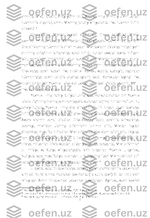 shimolda Misr, Falastin, Sinay yarim oroli, Arabistonning shimoliy qismi  ustidan
hukmronlik   qilganlar,   ammo   Misrning   janubiy   viloyatlarida   Fiva   hukmron   bo‘lib
qolaverdi 17
.
Giksoslarning   Misrdan   haydab   chiqarilishi.   Giksos   podsholari   Misrda
taxminan miloddan avvalgi   XVII asrdan   to   1580-yilgacha   hukmronlik qilganlar 18
.
Chet elliklarning hukmronlik qilishi mustaqil Misr davlatini tiklashga intilgan yerli
aholining   qo‘zg‘olon   ko‘tarishiga   sabab   bo‘ldi.   Bundan   avvalgi   davrda   bo‘lgani
kabi,   mamlakatni   birlashtirish   uchun   kurash   Yuqori   Misrdan   boshlangan,   chunki
mamlakatning   bu   qismi   doimo   o‘zining   mustaqilligini   bir   qadar   saqlab   kelgan.
Giksoslarga   qarshi   kurash   Fiva   podshosi   Kamesu   vaqtida   kuchayib,   begonalar
hukmronligiga   qarshi   ozodlik   urushiga   aylanib   ketdi.   Kamesudan   keyingi   Fiva
podsholaridan biri   Yaxmos I   giksoslar ustidan uzil - kesil g‘alaba qozonib, XVIII
Fiva sulolasiga asos solgan.
Yaxmos   I   ning   harbiy   faoliyati   uning   katta   mansabdorlaridan   biri   Yaxmos
Iabana o‘g‘lining bizning zamonamizgacha saqlangan tarjimai holidan ma’lum. Bu
tarixiy   hujjatda   Yaxmos   I   ning   chet   elliklar   bilan   olib   borgan   urushi   davrlarga
bo‘lib ta’riflangan. Misr qo‘shinlari giksoslarning deltadagi asosiy tayanch punkti
Avaris   shahrini   qamal   qiladilar.   Giksoslarning   qattiq   qarshilik   ko‘rsatishiga
qaramay,   misrliklar   ularning   qo‘shinlarini   tor-mor   qilib,   Misrdan   haydab
chiqarishga muvaffaq  bo‘ladilar. Misr  qo‘shinlari  giksoslarni  ta’qib etib, Osiyoga
ham   kirib   borib,   giksoslarning   Old   Osiyodagi   hokimiyat   markazlarini   egallab
olishga  intilganlar.  O‘sha  vaqtdan  qolgan  yozuvlarga  qaraganda,   Misr  qo‘shinlari
to   Finikiya   va   Suriya   viloyatlarigacha   kirib   borganlar.   Yaxmos   I ,   ayniqsa,
Nubiyada katta muvaffaqiyat qozongan. U Nubiyaning ilgari Misr podsholari qo‘l
ostida bo‘lgan viloyatlarini yana qaytadan istilo qilgan 19
.
U davrda katta ibodatxonalarga qarashli yirik hunarmandchilik ustaxonalari
ko‘p edi.   Nofer Ronpet maqbarasi   devorlarida (19 sulola davri) 20 dan ortiq kishi
ishlayogan   Amon   ibodatxonasi   ustaxonasi   tasvirlangan.   Ayniqsa,   vazir   Rexmer
17
 Kabirov A. Qadimgi Sharq tarixi. – T.: “Tafakkur”, 2016-y. 15-60-betlar.
18
  Немировский А.И. История Древнего мира. В 2-х частях. Античност. М.,  « Владос », 2000. стр.15-50
19
 Kabirov A. Qadimgi Sharq tarixi. – T.: “Tafakkur”, 2016-y. 15-60-betlar.
[ 21 ] 