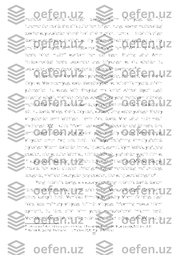 maqbarasi   devorlarida   saqlangan   tasvirlar   muhim   ahamiyatga   ega.   Bu
hunarmandlar orasida chet ellik qullar ham bo‘lgan. Bunga  Rexmer maqbarasidagi
tasvirlar va yozuvlardan ishonch hosil qilish mumkin.  Tutmos III  podsholik qilgan
davrda   vazir,   poytaxt   boshlig‘i   va   oliy   hakam   mansablarini   egallagan   bu   oliy
amaldor  ayni  paytda   “Amon ibodatxonasi   boshlig‘i”   hamda   “Amonning Fivadagi
barcha   ishlari   mudiri”   vazifasini   ham   ado   etgan.   Shuning   uchun   Amon
ibodatxonasidagi   barcha   ustaxonalar   unga   bo‘ysungan   va   shu   sababdan   bu
ustaxonalar uning maqbarasi devorlarida juda batafsil tasvirlangan 20
.
Bu   davrda   misrliklar   bir   qator   yangi   mamlakatlar,  chunonchi,   Kipr,   Kichik
Osiyo   va   Mesopotamiyaga   savdo   ekspeditsiyalari   va   istilochilik   niyatida   qo‘shin
yuborganlar.   Bu   vaqtga   kelib   Sinaydagi   mis   konlari   zahirasi   deyarli   tugab
qolganligi sababli, misrliklar o‘zlariga zarur misning yangi manbalarini qidirishga
majbur edilar. Yangi Podsholik davrida, ayniqsa, Kipr orolidan ko‘p mis keltirilar
edi. Bu davrda Misrga Kichik Osiyodan, xususan, uning   xettlar   yashagan Sharqiy
viloyatlaridan   temir   keltirilgan.   Temir   o‘sha   davrda   Misr   uchun   nodir   metall
hisoblangan. XVIII sulola fir’avni Tutanxamon maqbarasidan atigi bir necha dona
temir   buyum   topilgan.   Misr   savdosi   yana   shimoliy-Sharqqa,   Mesopotamiya
viloyatlari   tomon   rivoj   topa   bordi.   Ikki   daryo   oralig‘ining   shimoliy-g‘arbida
joylashgan Mitanni davlatidan bronza, lojuvard, gazmol, kiyim-kechak, yog‘, jang
aravalari, otlar va qullar keltirilsa, Bobildan kumush, yog‘ochdan yasalib oltin va
fil suyagi bilan bezatilgan qimmatbaho buyumlar olib kelingan. Misr va Ossuriya
o‘rtasida   ham   savdo   aloqalari   o‘rnatilgan.   Yozma   manbalardagi   ma’lumotlarga
qaraganda, misrliklar Ossuriyadan jang aravalari, otlar va lojuvard keltirganlar 21
.
Yangi Podsholik davriga xos xususiyatlar. Yangi Podsholik davrida davlatni
idora   qilishning   murakkab   tizimi   tarkib   topdi.   Markazlashtirilgan   idora   tizimi
tobora   kuchayib   bordi.   Mamlakat   Shimoliy   va   Janubiy   Misrni   o‘z   ichiga   olgan
ikkita   katta   ma’muriy   viloyatga   bo‘lindi:   viloyatga   fir’avnning   maxsus   hokimi
tayinlanib,   bu   idora   qilish   ishini   yanada   markazlashtirish   imkonini   berdi.
Mamlakatni idora qilish ishi  to‘liq podsho amaldorlari qo‘liga o‘tdi. XVIII sulola
20
 Немировский А.И. История Древнего мира. В 2-х частях. Античност. М., «Владос», 2000.стр.15-50
21
 Kabirov A. Qadimgi Sharq tarixi. – T.: “Tafakkur”, 2016-y.  15-60- betlar .
[ 22 ] 