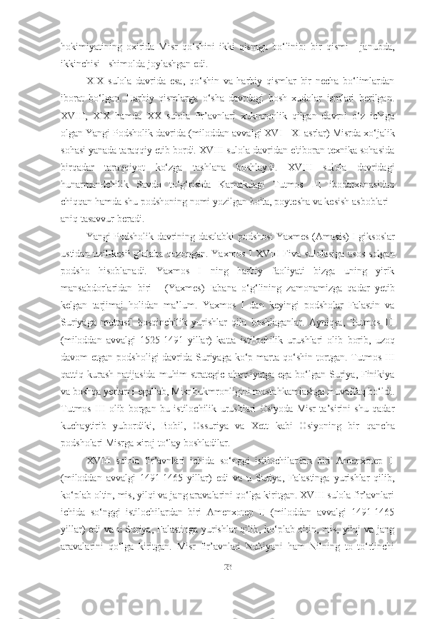 hokimiyatining   oxirida   Misr   qo‘shini   ikki   qismga   bo‘linib:   bir   qismi   -   janubda,
ikkinchisi - shimolda joylashgan edi.
XIX   sulola   davrida   esa,   qo‘shin   va   harbiy   qismlar   bir   necha   bo‘limlardan
iborat   bo‘lgan.   Harbiy   qismlarga   o‘sha   davrdagi   bosh   xudolar   ismlari   berilgan.
XVIII,   XIX   hamda   XX   sulola   fir’avnlari   xukmronlik   qilgan   davrni   o‘z   ichiga
olgan Yangi Podsholik davrida  (miloddan avvalgi   XVI - XI asrlar)  Misrda xo‘jalik
sohasi yanada taraqqiy etib bordi. XVIII sulola davridan e'tiboran texnika sohasida
birqadar   taraqqiyot   ko‘zga   tashlana   boshlaydi.   XVIII   sulola   davridagi
hunarmandchilik   Savdo   to‘g‘risida   Karnakdagi   Tutmos   III   ibodatxonasidan
chiqqan hamda shu podshoning nomi yozilgan bolta, poytesha va kesish asboblari
aniq tasavvur beradi.
Yangi Podsholik davrining dastlabki podshosi   Yaxmes (Amasis) I   giksoslar
ustidan uzil-kesil  g‘alaba qozongan.   Yaxmos I   XVIII Fiva   sulolasiga asos  solgan
podsho   hisoblanadi.   Yaxmos   I   ning   harbiy   faoliyati   bizga   uning   yirik
mansabdorlaridan   biri   -   (Yaxmes)   Iabana   o‘g‘lining   zamonamizga   qadar   yetib
kelgan   tarjimai   holidan   ma’lum.   Yaxmos   I   dan   keyingi   podsholar   Falastin   va
Suriyaga   muttasil   bosqinchilik   yurishlar   qila   boshlaganlar.   Ayniqsa,   Tutmos   III
(miloddan   avvalgi   1525-1491   yillar)   katta   istilochilik   urushlari   olib   borib,   uzoq
davom  etgan podsholigi  davrida Suriyaga ko‘p marta   qo‘shin  tortgan.   Tutmos  III
qattiq kurash  natijasida  muhim  strategic   ahamiyatga ega  bo‘lgan Suriya, Finikiya
va boshqa yerlarni egallab,   Misr hukmronligini mustahkamlashga muvaffaq bo‘ldi.
Tutmos   III   olib   borgan   bu   istilochilik   urushlari   Osiyoda   Misr   ta’sirini   shu   qadar
kuchaytirib   yubordiki,   Bobil,   Ossuriya   va   Xett   kabi   Osiyoning   bir   qancha
podsholari Misrga xiroj to‘lay boshladilar.
XVIII   sulola   fir’avnlari   ichida   so‘nggi   istilochilardan   biri   Amenxotep   II
(miloddan   avvalgi   1491-1465   yillar)   edi   va   u   Suriya,   Falastinga   yurishlar   qilib,
ko‘plab oltin, mis, yilqi va jang aravalarini qo‘lga kiritgan. XVIII sulola fir’avnlari
ichida   so‘nggi   istilochilardan   biri   Amenxotep   II   (miloddan   avvalgi   1491-1465
yillar)   edi va u Suriya, Falastinga yurishlar qilib, ko‘plab oltin, mis, yilqi va jang
aravalarini   qo‘lga   kiritgan.   Misr   fir’avnlari   Nubiyani   ham   Nilning   to   to‘rtinchi
[ 23 ] 