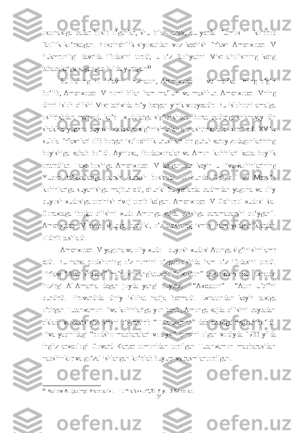 ostonasiga   qadar   bosib   olganlar,   shu   bilan   birga,   bu   yerda   Tutmos   III   ko‘proq
faollik   ko‘rsatgan.   Bosqinchilik   siyosatidan   voz   kechish   fir’avn   Amenxotep   IV
hukmronligi   davrida   ifodasini   topdi;   u   o‘z   faoliyatini   Misr   aholisining   keng
tabaqalariga suyangan holda yuritgan 22
.
Sulolaning   10-fir’avni   -   Exnaton,   Amenxotep   III   va   malika   Tining   o‘g‘li
bo‘lib,   Amenxotep   IV   nomi   bilan   ham   ma’lum   va   mashhur.   Amenxotep   IVning
dinni  isloh qilishi  Misr  tarixida ro‘y   bergan yirik voqyeadir. Bu islohotni  amalga
oshirishdan   maqsad,   ko‘p     xudolarga   sig‘inishdan   iborat   qadimgi   an'anaviy   din
shaklini yagona quyosh xudosiga sig‘inish bilan almashtirishdan iborat edi. XVIII
sulola fir’avnlari olib borgan istilochilik urushlari bir guruh saroy zodagonlarining
boyishiga   sabab   bo‘ldi.   Ayniqsa,   ibodatxonalar   va   Amon   kohinlari   katta   boylik
orttirdilar.   Taxt   boshiga   Amenxotep   IV   kelganidan   keyin   u   Fiva   kohinlarining
Yuqori   tabaqalariga   qarshi   kurash   boshladi.   U   bunda   Geliopol   va   Memfis
kohinlariga   suyanishga   majbur   edi,   chunki   bu   yerlarda   qadimdan   yagona   va   oliy
quyosh xudosiga topinish rivoj  topib kelgan.   Amenxotep IV   Geliopol xudosi  Ra-
Goraxtaga   ibodat   qilishni   xudo   Amonga   sajda   qilishga   qaramaqarshi   qo‘ygan1.
Amenxotep   IV   hatto   shunga   bordiki,   o‘z   otasining   ismini   ham   yodgorliklardan
oldirib tashladi. 
Amenxotep IV  yagona va oliy xudo - quyosh xudosi Atonga sig‘inishni amr
etdi.   Bu   narsa   podshoning   o‘z   nomini   o‘zgartirishida   ham   o‘z   ifodasini   topdi.
Fir’avn  “Aton shu'lasi”  ma’nosini anglatuvchi  “Exnaton”  degan nom oldi.  Exnaton
hozirgi   Al-Amarna   degan   joyda   yangi   poytaxt   -   “Axetaton”   -   “Aton   ufqi”ni
qurdirdi.   Pirovardida   diniy   islohat   natija   bermadi.   Exnatondan   keyin   taxtga
o‘tirgan   Tutanxamon   Fiva kohinlariga yon berib, Amonga sajda qilishni qaytadan
tikladi   va   hatto   o‘z   ismini   o‘zgartirib   “Tutanxamon”   deb   atashga   majbur   bo‘ldi.
Fiva   yaqinidagi   “podsho   maqbaralari   vodiysi”   nomini   olgan   vodiyda   1922-yilda
ingliz   arxeologi   Govard   Karter   tomonidan   topilgan   Tutanxamon   maqbarasidan
naqshinkor va go‘zal ishlangan ko‘plab buyum va rasmlar topilgan.
22
 Kabirov A. Qadimgi Sharq tarixi. – T.: “Tafakkur”, 2016-y. 15-60-betlar.
[ 24 ] 