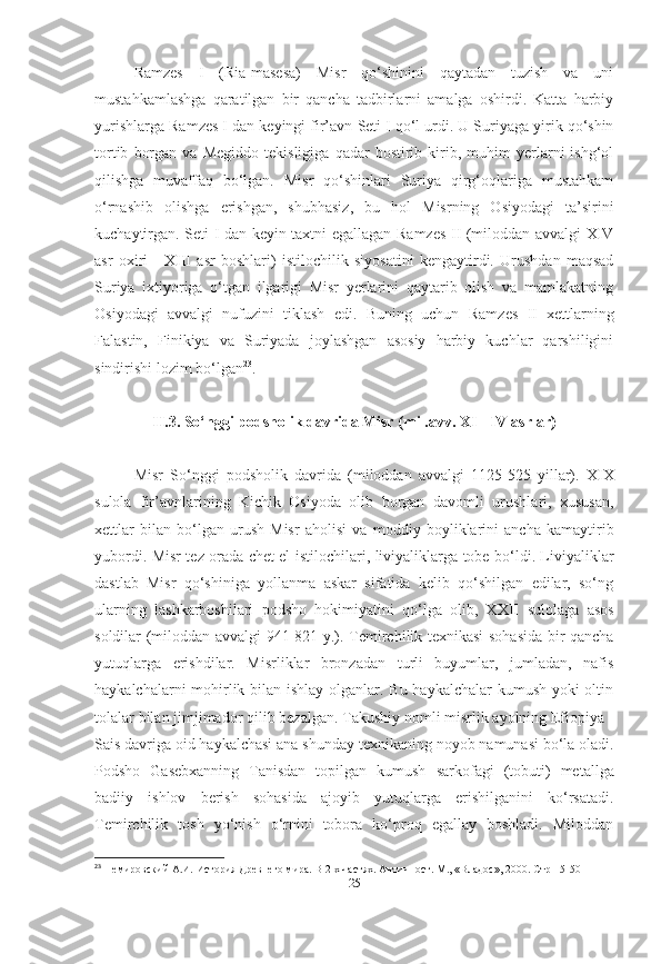 Ramzes   I   (Ria-masesa)   Misr   qo‘shinini   qaytadan   tuzish   va   uni
mustahkamlashga   qaratilgan   bir   qancha   tadbirlarni   amalga   oshirdi.   Katta   harbiy
yurishlarga  Ramzes I  dan keyingi fir’avn  Seti I  qo‘l urdi. U Suriyaga yirik qo‘shin
tortib   borgan   va   Megiddo   tekisligiga   qadar   bostirib  kirib,  muhim   yerlarni   ishg‘ol
qilishga   muvaffaq   bo‘lgan.   Misr   qo‘shinlari   Suriya   qirg‘oqlariga   mustahkam
o‘rnashib   olishga   erishgan,   shubhasiz,   bu   hol   Misrning   Osiyodagi   ta’sirini
kuchaytirgan.   Seti I   dan keyin taxtni egallagan   Ramzes II (miloddan avvalgi   XIV
asr   oxiri   -   XIII   asr   boshlari)   istilochilik   siyosatini   kengaytirdi.   Urushdan   maqsad
Suriya   ixtiyoriga   o‘tgan   ilgarigi   Misr   yerlarini   qaytarib   olish   va   mamlakatning
Osiyodagi   avvalgi   nufuzini   tiklash   edi.   Buning   uchun   Ramzes   II   xettlarning
Falastin,   Finikiya   va   Suriyada   joylashgan   asosiy   harbiy   kuchlar   qarshiligini
sindirishi lozim bo‘lgan 23
.
II.3. So‘nggi podsholik davrida Misr (mil.avv. XI - IV asrlar)
Misr   So‘nggi   podsholik   davrida   (miloddan   avvalgi   1125-525   yillar) .   XIX
sulola   fir’avnlarining   Kichik   Osiyoda   olib   borgan   davomli   urushlari,   xususan,
xettlar   bilan   bo‘lgan   urush   Misr   aholisi   va   moddiy   boyliklarini   ancha   kamaytirib
yubordi. Misr tez orada chet el   istilochilari, liviyaliklarga tobe bo‘ldi. Liviyaliklar
dastlab   Misr   qo‘shiniga   yollanma   askar   sifatida   kelib   qo‘shilgan   edilar,   so‘ng
ularning   lashkarboshilari   podsho   hokimiyatini   qo‘lga   olib,   XXII   sulolaga   asos
soldilar   (miloddan avvalgi 941-821 y.) .   Temirchilik texnikasi sohasida bir qancha
yutuqlarga   erishdilar.   Misrliklar   bronzadan   turli   buyumlar,   jumladan,   nafis
haykalchalarni mohirlik bilan ishlay olganlar. Bu haykalchalar  kumush yoki  oltin
tolalar bilan jimjimador qilib bezalgan. Takushiy nomli misrlik ayolning Efiopiya -
Sais davriga oid haykalchasi ana shunday   texnikaning noyob namunasi bo‘la oladi.
Podsho   Gasebxanning   Tanisdan   topilgan   kumush   sarkofagi   (tobuti)   metallga
badiiy   ishlov   berish   sohasida   ajoyib   yutuqlarga   erishilganini   ko‘rsatadi.
Temirchilik   tosh   yo‘nish   o‘rnini   tobora   ko‘proq   egallay   boshladi.   Miloddan
23
 Немировский А.И. История Древнего мира. В 2-х частях. Античност. М.,   «Владос», 2000 .  Стр-15-50
[ 25 ] 