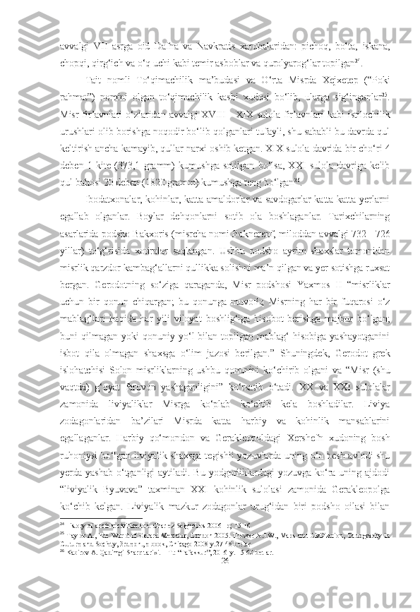 avvalgi   VII   asrga   oid   Dafna   va   Navkratis   xarobalaridan:   pichoq,   bolta,   iskana,
chopqi, qirg‘ich va o‘q uchi kabi temir asboblar va qurolyarog‘lar topilgan 24
. 
Tait   nomli   To‘qimachilik   ma’budasi   va   O‘rta   Misrda   Xejxetep   (“Poki
rahmat”)   nomini   olgan   to‘qimachilik   kasbi   xudosi   bo‘lib,   ularga   sig‘inganlar 25
.
Misr  fir’avnlari  o‘zlaridan avvalgi XVIII  - XIX sulola fir’avnlari   kabi istilochilik
urushlari olib borishga noqodir bo‘lib qolganlari   tufayli, shu sababli bu davrda qul
keltirish ancha kamayib, qullar narxi   oshib ketgan. XIX sulola davrida bir cho‘ri 4
deben   1   kite   (373,1   gramm)   kumushga   sotilgan   bo‘lsa,   XXI   sulola   davriga   kelib
qul   bahosi 20 deben (1820 gramm) kumushga teng bo‘lgan 26
.
Ibodatxonalar, kohinlar, katta amaldorlar va savdogarlar katta-katta yerlarni
egallab   olganlar.   Boylar   dehqonlarni   sotib   ola   boshlaganlar.   Tarixchilarning
asarlarida podsho  Bakxoris  (misrcha nomi Baknerenf,   miloddan avvalgi 732 - 726
yillar )   to‘g‘risida   xotiralar   saqlangan.   Ushbu   podsho   ayrim   shaxslar   tomonidan
misrlik qarzdor kambag‘allarni qullikka solishni ma’n qilgan va yer sotishga ruxsat
bergan.   Gerodotning   so‘ziga   qaraganda,   Misr   podshosi   Yaxmos   II   “ misrliklar
uchun   bir   qonun   chiqargan;   bu   qonunga   muvofiq   Misrning   har   bir   fuqarosi   o‘z
mablag‘lari   haqida   har   yili   viloyat   boshlig‘iga   hisobot   berishga   majbur   bo‘lgan;
buni   qilmagan   yoki   qonuniy  yo‘l  bilan  topilgan  mablag‘   hisobiga  yashayotganini
isbot   qila   olmagan   shaxsga   o‘lim   jazosi   berilgan.”   Shuningdek,   Gerodot   grek
islohatchisi   Solon   misrliklarning   ushbu   qonunini   ko‘chirib   olgani   va   “Misr   (shu
vaqtda)   g‘oyat   farovon   yashaganligini”   ko‘rsatib   o‘tadi.   XX   va   XXI   sulolalar
zamonida   liviyaliklar   Misrga   ko‘plab   ko‘chib   kela   boshladilar.   Liviya
zodagonlaridan   ba’zilari   Misrda   katta   harbiy   va   kohinlik   mansablarini
egallaganlar.   Harbiy   qo‘mondon   va   Gerakleopoldagi   Xershefn   xudoning   bosh
ruhoniysi  bo‘lgan liviyalik shaxsga tegishli  yozuvlarda uning o‘n besh avlodi shu
yerda yashab  o‘tganligi  aytiladi. Bu yodgorliklardagi  yozuvga ko‘ra uning ajdodi
“liviyalik   Byuvava”   taxminan   XXI   kohinlik   sulolasi   zamonida   Gerakleopolga
ko‘chib   kelgan.   Liviyalik   mazkur   zodagonlar   urug‘idan   biri   podsho   oilasi   bilan
24
History of ancient civilization. Charlez Seignobos 2006 –p; 15-16
25
 Taylor A., The World of Gerard Mercator, London 2005. Thower N.J.W., Maps and Civilization, Cartography in
Culture and Society, 3rd edn., e book, Chicago 2008-y.27-48-betlar
26
 Kabirov A. Qadimgi Sharq tarixi. – T.: “Tafakkur”, 2016-y. 15-60-betlar.
[ 26 ] 