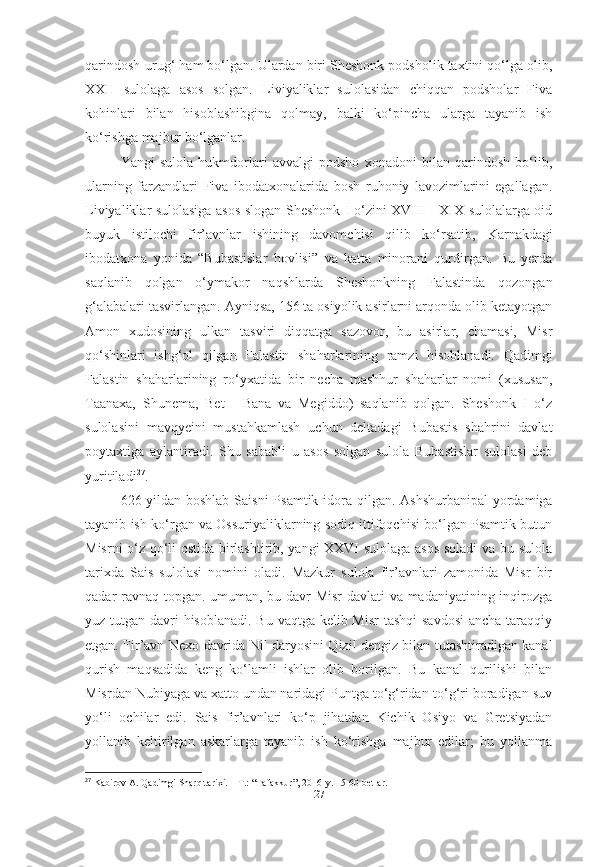 qarindosh-urug‘ ham bo‘lgan. Ulardan biri Sheshonk podsholik taxtini qo‘lga olib,
XXII   sulolaga   asos   solgan.   Liviyaliklar   sulolasidan   chiqqan   podsholar   Fiva
kohinlari   bilan   hisoblashibgina   qolmay,   balki   ko‘pincha   ularga   tayanib   ish
ko‘rishga majbur bo‘lganlar. 
Yangi   sulola   hukmdorlari   avvalgi   podsho   xonadoni   bilan   qarindosh   bo‘lib,
ularning   farzandlari   Fiva   ibodatxonalarida   bosh   ruhoniy   lavozimlarini   egallagan.
Liviyaliklar sulolasiga asos slogan Sheshonk I o‘zini XVIII - XIX sulolalarga oid
buyuk   istilochi   fir’avnlar   ishining   davomchisi   qilib   ko‘rsatib,   Karnakdagi
ibodatxona   yonida   “Bubastislar   hovlisi”   va   katta   minorani   qurdirgan.   Bu   yerda
saqlanib   qolgan   o‘ymakor   naqshlarda   Sheshonkning   Falastinda   qozongan
g‘alabalari tasvirlangan. Ayniqsa, 156 ta osiyolik asirlarni arqonda olib ketayotgan
Amon   xudosining   ulkan   tasviri   diqqatga   sazovor,   bu   asirlar,   chamasi,   Misr
qo‘shinlari   ishg‘ol   qilgan   Falastin   shaharlarining   ramzi   hisoblanadi.   Qadimgi
Falastin   shaharlarining   ro‘yxatida   bir   necha   mashhur   shaharlar   nomi   (xususan,
Taanaxa,   Shunema,   Bet   -   Bana   va   Megiddo)   saqlanib   qolgan.   Sheshonk   I   o‘z
sulolasini   mavqyeini   mustahkamlash   uchun   deltadagi   Bubastis   shahrini   davlat
poytaxtiga   aylantiradi.   Shu   sababli   u   asos   solgan   sulola   Bubastislar   sulolasi   deb
yuritiladi 27
.
626-yildan   boshlab Saisni   Psamtik   idora qilgan.   Ashshurbanipal   yordamiga
tayanib ish ko‘rgan va Ossuriyaliklarning sodiq ittifoqchisi bo‘lgan Psamtik butun
Misrni o‘z qo‘li ostida birlashtirib, yangi XXVI sulolaga asos soladi  va bu sulola
tarixda   Sais   sulolasi   nomini   oladi.   Mazkur   sulola   fir’avnlari   zamonida   Misr   bir
qadar ravnaq topgan. umuman, bu davr Misr  davlati  va madaniyatining inqirozga
yuz tutgan davri hisoblanadi. Bu vaqtga kelib Misr  tashqi  savdosi  ancha taraqqiy
etgan. Fir’avn   Nexo   davrida Nil daryosini Qizil dengiz bilan tutashtiradigan kanal
qurish   maqsadida   keng   ko‘lamli   ishlar   olib   borilgan.   Bu   kanal   qurilishi   bilan
Misrdan Nubiyaga va xatto undan naridagi Puntga to‘g‘ridan-to‘g‘ri boradigan suv
yo‘li   ochilar   edi.   Sais   fir’avnlari   ko‘p   jihatdan   Kichik   Osiyo   va   Gretsiyadan
yollanib   keltirilgan   askarlarga   tayanib   ish   ko‘rishga   majbur   edilar;   bu   yollanma
27
 Kabirov A. Qadimgi Sharq tarixi. – T.: “Tafakkur”, 2016-y. 15-60-betlar.
[ 27 ] 