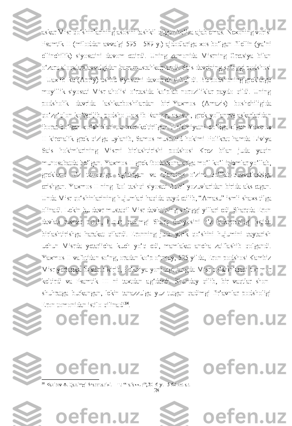 askar Misr qo‘shinlarining asosini tashkil qilgan bo‘lsa ajab emas. Nexoning vorisi
Psamtik II (miloddan avvalgi 595 - 589 y.)   ajdodlariga xos bo‘lgan filellin (ya’ni
ellinchilik)   siyosatini   davom   ettirdi.   Uning   zamonida   Misrning   Gretsiya   bilan
o‘zaro aloqalari avvalgidan ham mustahkamlandi. Sais davrining so‘nggi podshosi
-   Uax-ib-Ra   (Apriy)   ushbu siyosatni  davomchisi  bo‘ldi. Bu podshoning greklarga
moyillik   siyosati   Misr   aholisi   o‘rtasida   ko‘plab   noroziliklar   paydo   qildi.   Uning
podsholik   davrida   lashkarboshilardan   biri- Yaxmos   (Amazis)   boshchiligida
qo‘zg‘olon   ko‘tarilib,   podsho   Uax-ib-Raning ,   asosan,   grek   yollanma   askarlaridan
iborat   bo‘lgan  qo‘shinlari  tor-mor  keltirilgan. Hokimiyatni   qo‘liga  olgan   Yaxmos
II   kirenalik   grek   qiziga   uylanib,   Samos   mustabid   hokimi   Polikrat   hamda   Liviya
Sais   hokimlarining   Misrni   birlashtirishi   podshosi   Krez   bilan   juda   yaqin
munosabatda bo‘lgan.  Yaxmos II  grek ibodatxonalariga mo‘l-ko‘l in'omlar yo‘llab,
greklarni   o‘z   tomoniga   og‘dirgan   va   ularning   o‘zini   qo‘llab-quvvatlashiga
erishgan.   Yaxmos II   ning faol tashqi siyosati Bobil yozuvlaridan birida aks   etgan.
Unda Misr qo‘shinlarining hujumlari haqida qayd etilib,  “Amasu”  ismli shaxs tilga
olinadi. Lekin bu davr mustaqil Misr davlatining so‘nggi yillari edi. Sharqda Eron
davlati   ravnaq   topib,   butun   qadimgi   Sharq   dunyosini   o‘z   hukmronligi   ostida
birlashtirishga   harakat   qilardi.   Eronning   juda   yirik   qo‘shini   hujumini   qaytarish
uchun   Misrda   yetarlicha   kuch   yo‘q   edi,   mamlakat   ancha   zaiflashib   qolgandi.
Yaxmos II  vafotidan so‘ng, oradan ko‘p o‘tmay,  525-yilda , Eron podshosi Kambiz
Misr  yerlariga bostirib kirib,   Peluziya   yonidagi jangda Misr  qo‘shinlarini  tor-mor
keltirdi   va   Psamtik   III   ni   taxtdan   ag‘dardi.   Shunday   qilib,   bir   vaqtlar   shon-
shuhratga   burkangan,   lekin   tanazzulga   yuz   tutgan   qadimgi   fir’avnlar   podsholigi
Eron tomonidan istilo qilinadi 28
.
28
 Kabirov A. Qadimgi Sharq tarixi. – T.: “Tafakkur”, 2016-y. 15-60-betlar.
[ 28 ] 