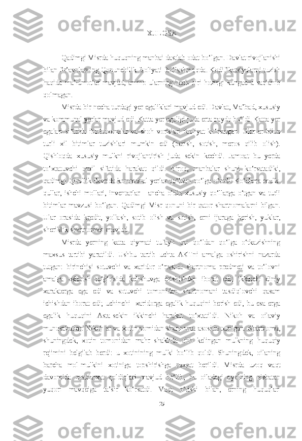 XULOSA
Qadimgi Misrda huquqning manbai dastlab odat bo‘lgan. Davlat rivojlanishi
bilan fir’avnlarning Qonunchilik faoliyati faollashmoqda. Kodifikatsiyalarni tuzish
haqida   ma’lumotlar   mavjud,   ammo   ularning   hech   biri   hozirgi   kungacha   saqlanib
qolmagan.
Misrda bir necha turdagi yer egaliklari mavjud edi. Davlat, Ma’bad, xususiy
va kommunal yerlar mavjud edi. Katta yer egaligi juda erta paydo bo‘ldi. Katta yer
egalari   sifatida   ibodatxonalar   va   shoh   vorislari   faoliyat   ko‘rsatgan.   Ular   er   bilan
turli   xil   bitimlar   tuzishlari   mumkin   edi   (berish,   sotish,   meros   qilib   olish).
Qishloqda   xususiy   mulkni   rivojlantirish   juda   sekin   kechdi.   Jamoat   bu   yerda
to‘xtatuvchi   omil   sifatida   harakat   qildi.   Biroq,   manbalar   shuni   ko‘rsatadiki,
qadimgi Qirollik davrida kommunal yerlar qo‘ldan qo‘lga o‘tadi. Ko‘chma mulk-
qullar,   ishchi   mollari,   inventarlar   -   ancha   oldin   xususiy   qo‘llarga   o‘tgan   va   turli
bitimlar   mavzusi   bo‘lgan.   Qadimgi   Misr   qonuni   bir   qator   shartnomalarni   bilgan.
Ular   orasida   kredit,   yollash,   sotib   olish   va   sotish,   erni   ijaraga   berish,   yuklar,
sheriklik shartnomasi mavjud.
Misrda   yerning   katta   qiymati   tufayli   uni   qo‘ldan   qo‘lga   o‘tkazishning
maxsus   tartibi   yaratildi.   Ushbu   tartib   uchta   AKTni   amalga   oshirishni   nazarda
tutgan:   birinchisi   sotuvchi   va   xaridor   o‘rtasida   shartnoma   predmeti   va   to‘lovni
amalga   oshirish   to‘g‘risida   kelishuvga   erishishdan   iborat   edi;   ikkinchi   diniy
xarakterga   ega   edi   va   sotuvchi   tomonidan   shartnomani   tasdiqlovchi   qasam
ichishdan   iborat   edi;   uchinchi     xaridorga   egalik   huquqini   berish   edi,   bu   esa   erga
egalik   huquqini   Asta-sekin   ikkinchi   harakat   to‘xtatildi.   Nikoh   va   oilaviy
munosabatlar: Nikoh er va xotin nomidan shartnoma asosida tuzilgan. Shartnoma,
shuningdek,   xotin   tomonidan   mahr   shaklida   olib   kelingan   mulkning   huquqiy
rejimini   belgilab   berdi:   u   xotinining   mulki   bo‘lib   qoldi.   Shuningdek,   oilaning
barcha   mol-mulkini   xotiniga   topshirishga   ruxsat   berildi.   Misrda   uzoq   vaqt
davomida   matriarxat   qoldiqlari   mavjud   bo‘lib,   bu   oiladagi   ayolning   nisbatan
yuqori   mavqeiga   ta’sir   ko‘rsatdi.   Vaqt   o‘tishi   bilan,   erning   huquqlari
[ 29 ] 