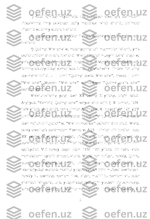 1)   Katta   hajmdagi   maydonlarda   olib   boriladigan   arxeologik   qazilmalarni
o‘tkazishning   ilmiy   asoslangan   qat’iy   metodikasi   ishlab   chiqildi,   topilmalar
o‘iganildi va doimiy saqlana boshlandi.
2)   Topilgan   yozma   yodgorliklar   filologik   va   tarixiy   tahrir   bilan   chop   etila
boshlandi.  
3)   Qadimgi   Misr   tarixi   va   madaniyatning   turli   muammolari   ishlanib,   yirik
asarlar to‘plami  chop etila boshlandi. Misr  topilmalari   muzeyini tashkil  qilgan va
yirik   arxeologik   qazishmalar   olib   borgan   olim   O.Mariyettining   misrshunoslik
fanining taraqqiyotidagi   xizmati katta bo‘ldi. Ingliz tarixchisi  Flinders Pitri  uning
davomchisi   bo‘ldi.   U   III   tomli   “Qadimgi   davrda   Misr   tarixi ” ,   Brested   II   tomli
“Misr   tarixi ” ,   Maspero   “Misr   tarixi ”   va   Ed.Meyer   “ Qadimshunoslik   tarixi ”
asarlarini yozdilar.
Misrshunoslikning   yangi   davri   XX   asming   20-yillariga   to‘g‘ri   keladi.
Angliyada   “ Kembridj   Qadimgi   tarixi ”   seriyasi   chop   etilib   (I-XI   tomlari,   1928-
1938-yillarda chop etildi), nemis olimlari   A.Erman va X.Tropye (1926-1931-y.) V
tomli   Misr   lun'atini   tuzdilar.   A.Gardner   III   tomli   “ Vilbur   papimsi ” ,   “ Ramseslar
davri  ma’lumoti  hujjatlari ”   va   “ Misr  onomastikasi” asarlarini  chop qiladi. Misrda
asosiy   arxeologik   qazishmalami   Yevropa   va   AQSH   olimlari   olib   bordilar.   Faqat
XX   asming   20-yillaridan   boshlab,   o‘zi   misrlik   bo‘lgan   olimlar   arxeologik
qazishmalami boshladilar. Rus olimlari ham Misr tarixini o‘rganishda muhim o‘rin
egallaydilar.   V.G.Barskiy   degan   odam   1727—1730-yillarda   bir   necha   sharq
mamlakatlarini   aylanib   chiqqan,   shunda   Misrda   ham   bo‘lgan,   Barskiy,   Qohira,
Rozelt   va   Iskandariyada   bo‘lib,   o‘zining   “ Sayohat ”   degan   asarida   u
Iskandariyadagi   vaqtlarda   mashhur   yodgorliklaridan   birini   mufassal   tasvirlangan.
Barskiy   bu   tasvirlaiga   rasmlami   ilova   qilgan,   muallif   bu   rasmlami   shu   qadar
sinchiklab   ishlaganki,   unda   yodgoriikdagi   iyeroglifni   yozuvchi   o‘z   zamonasiga
ko‘ra   juda   aniq   aks   ettirgan.   Mashhur   ms   olimlari   V.   To‘rayev,   I.   Nikolskiy,   E.
[ 3 ] 