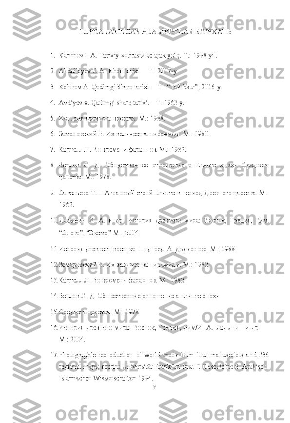 FOYDALANILGAN ADABIYOTLAR RO‘YXATI:
1. Karimov I. A. Tarixiy xotirasiz kelajak yo‘q.  Т .: 1998-yil.   
2. Abdullayev U.A. Jahon tarixi. – T.: 2017-y.
3. Kabirov A. Qadimgi Sharq tarixi. – T.: “Tafakkur”, 2016-y. 
4. Avdiyev v. Qadimgi sharq tarixi. – T. 1963-y.
5. История   древнего   востока .  М .: 1988.
6. Замаровский В. Их вgичества пирамиды. М.: 1980.
7. Картgл JI. Во времени фараонов. М.: 1982.
8. Берлов   О.   Д.   Общественне   отношение   а   Египте   эпохи   Среднего
царства. М.: 1978.
9. Савgьева Т.Н. Аграрный строй Египте в период Древнего царства. М.:
1962.
10. Ладынин   И.   А.   и   др.   История   древнего   мира:   Восток,   Греция,   Рим.
“ Слово ” ,  “ Эксмо ” -М.: 2004.
11. История древнего востока. Под. ред. А. Дьяконова. М.:   1988.
12. Замаровский В. Их вgичества пирамиды. М.: 1982.
13. Картgл Л. Во времени фараонов. М.: 1982.
14. Берлов О. Д. Обшественние отношение а Египте эпохи
15. Среднего царства. М.: 1978
16. История   древнего   мира:   Восток,   Греция,   Рим/И.   А.   Ладынин   и   др.   —
М.: 2004.
17. Photographic   reproduction   of   world   maps   from   four   manuscripts   and   336
regional maps; reprint Universität Frankfurt Inst. f. Geschichte d. Arabisch-
Islamischen Wissenschaften 1994. 
[ 31 ] 