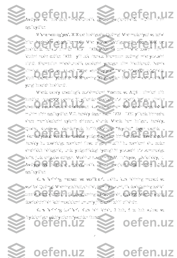 Avdiyev   va   boshqalar   misrshunoslik   fanini   rivojlantirishda   muhim   o‘rin
egallaydilar.
Misr arxeologiyasi.  XIX asr boshigacha Qadimgi Misr madaniyati va tarixi
bilan   hech   kim   shug‘ullanmadi.   Misr   yozuvi   unitilgan   edi.   Faqat   XIX   asr
boshlarida   fransuz   olimlari   1809—   1828-yillari   48   tomli   “Misr   tasviri”   nomli
kitobni   nashr   etdilar.   1822   -   yili   Jak   Fransua   Shampoon   qadimgi   misr   yozuvini
o'qidi.   Shampolon   misrshunoslik   asoslarini   yaratgan   olim   hisoblanadi.   Nemis
olimlari   Lepsius   va   Brugsh   “Misr   xronologiyasi”,”Misr   fir’avnlari   to‘g‘risida
kitob”   asarlarini   yaratdilar.   XIX   asming   80-yillaridan   boshlab   misrshunoslikda
yangi bosqich boshlandi.
Misrda   asosiy   arxeologik   qazishmalami   Yevropa   va   AQSH   olimlari   olib
bordilar.   Faqat   XX   asming   20-yillaridan   boshlab,   o‘zi   misrlik   bo‘lgan   olimlar
arxeologik   qazishmalarni   boshladilar.   Rus   olimlari   ham   Misr   tarixini   o'rganishda
muhim o‘rin egallaydilar. V.G.Barskiy degan odam 1727—1730-yillarda bir necha
sharq   mamlakatlarini   aylanib   chiqqan,   shunda   Misrda   ham   bo'lgan,   Barskiy,
Qoxira,   Rozelt   va   Iskandariyada   bo‘lib,   o'zining   “ Sayohat ”   degan   asarida   u
Iskandariyadagi   vaqtlarda   mashhur   yodgorliklaridan   birini   mufassal   tasvirlangan.
Barskiy   bu   tasvirlaiga   rasmlarni   ilova   qilgan,   muallif   bu   rasmlarni   shu   qadar
sinchiklab   ishlaganki,   unda   yodgorlikdagi   iyeroglifni   yozuvchi   o‘z   zamonasiga
ko‘ra   juda   aniq   aks   ettirgan.   Mashhur   rus   olimlari   V.   To‘rayev,   I.   Nikolskiy,   E.
Avdiyev   va   boshqalar   misrshunoslik   fanini   rivojlantirishda   muhim   o‘rin
egallaydilar.
Kurs   ishining   maqsad   va   vazifalari.   Ushbu   kurs   ishining   maqsad   va
vazifasi Qadimgi Misrning tabiati, aholisi, ijtimoiy tuzumi, ilk davlatlarning tashkil
toppish shart-sharoitlari, ilk davlatlarning tashkil topishi, Qadimgi Misr tarixining
davrlashtirilishi kabi masalalarni umumiy jihatlarini tahlil qilishdir.
Kurs   ishining   tuzilishi.   Kurs   ishi   kirish,   2   bob,   6   ta   bob   xulosa   va
foydalanilgan adabiyotlar ro‘yxatidan iborat.
[ 4 ] 