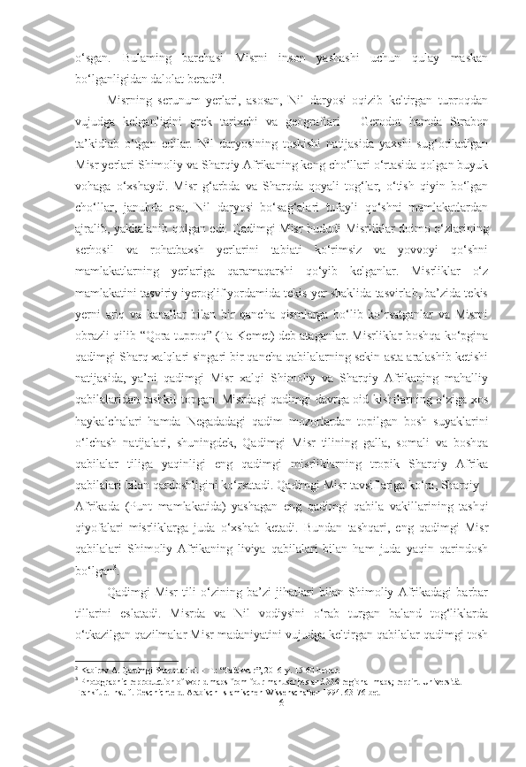 o‘sgan.   Bulaming   barchasi   Misrni   inson   yashashi   uchun   qulay   maskan
bo‘lganligidan dalolat beradi 2
.
Misrning   serunum   yerlari,   asosan,   Nil   daryosi   oqizib   keltirgan   tuproqdan
vujudga   kelganligini   grek   tarixchi   va   geograflari   -   Gerodot   hamda   Strabon
ta’kidlab   o‘tgan   edilar.   Nil   daryosining   toshishi   natijasida   yaxshi   sug‘oriladigan
Misr yerlari Shimoliy va Sharqiy Afrikaning keng cho‘llari o‘rtasida qolgan buyuk
vohaga   o‘xshaydi.   Misr   g‘arbda   va   Sharqda   qoyali   tog‘lar,   o‘tish   qiyin   bo‘lgan
cho‘llar,   janubda   esa,   Nil   daryosi   bo‘sag‘alari   tufayli   qo‘shni   mamlakatlardan
ajralib, yakkalanib qolgan edi.   Qadimgi Misr hududi   Misrliklar doimo o‘zlarining
serhosil   va   rohatbaxsh   yerlarini   tabiati   ko‘rimsiz   va   yovvoyi   qo‘shni
mamlakatlarning   yerlariga   qaramaqarshi   qo‘yib   kelganlar.   Misrliklar   o‘z
mamlakatini tasviriy iyeroglif yordamida tekis yer shaklida tasvirlab, ba’zida tekis
yerni   ariq   va   kanallar   bilan   bir   qancha   qismlarga   bo‘lib   ko‘rsatganlar   va   Misrni
obrazli qilib   “Qora tuproq”   (Ta-Kemet) deb ataganlar. Misrliklar boshqa ko‘pgina
qadimgi Sharq xalqlari singari bir qancha qabilalarning sekin-asta aralashib ketishi
natijasida,   ya’ni   qadimgi   Misr   xalqi   Shimoliy   va   Sharqiy   Afrikaning   mahalliy
qabilalaridan tashkil topgan. Misrdagi qadimgi davrga oid kishilarning o‘ziga xos
haykalchalari   hamda   Negadadagi   qadim   mozorlardan   topilgan   bosh   suyaklarini
o‘lchash   natijalari,   shuningdek,   Qadimgi   Misr   tilining   galla,   somali   va   boshqa
qabilalar   tiliga   yaqinligi   eng   qadimgi   misrliklarning   tropik   Sharqiy   Afrika
qabilalari bilan qardoshligini ko‘rsatadi. Qadimgi Misr tavsiflariga ko‘ra, Sharqiy
Afrikada   (Punt   mamlakatida)   yashagan   eng   qadimgi   qabila   vakillarining   tashqi
qiyofalari   misrliklarga   juda   o‘xshab   ketadi.   Bundan   tashqari,   eng   qadimgi   Misr
qabilalari   Shimoliy   Afrikaning   liviya   qabilalari   bilan   ham   juda   yaqin   qarindosh
bo‘lgan 3
.
Qadimgi   Misr   tili   o‘zining   ba’zi   jihatlari   bilan   Shimoliy   Afrikadagi   barbar
tillarini   eslatadi.   Misrda   va   Nil   vodiysini   o‘rab   turgan   baland   tog‘liklarda
o‘tkazilgan qazilmalar Misr madaniyatini vujudga keltirgan qabilalar qadimgi tosh
2
 Kabirov A. Qadimgi Sharq tarixi. – T.: “Tafakkur”, 2016-y. 15-60-betlar.
3
  Photographic reproduction of world maps from four manuscripts and 336 regional maps; reprint Universität
Frankfurt Inst. f. Geschichte d. Arabisch-Islamischen Wissenschaften 1994. 63-76-bet
[ 6 ] 