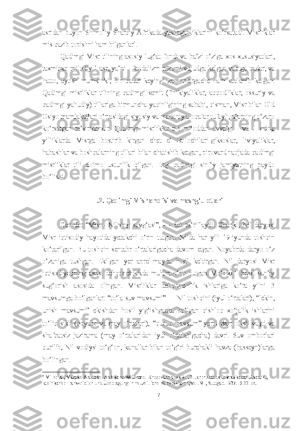 asridan   buyon   Shimoliy-Sharqiy   Afrikada   yashaganliklarini   ko‘rsatadi.   Misrliklar
mis qazib topishni ham bilganlar 4
.
Qadimgi Misr  tilining asosiy  lug‘at  fondi va ba’zi  o‘ziga xos xususiyatlari,
taxminan milodiy  1 asr , ya’ni -  feodalizm tuzumi  vujudga kelgan vaqtga qadar, va
hatto,   aytish   mumkinki,   bir   qadar   keyingi   zamonlargacha   ham   saqlanib   kelgan.
Qadimgi   misrliklar   tilining   qadimgi   semit   (finikiyaliklar,   aqqodliklar,   ossuriy   va
qadimgi yahudiy) tillariga birmuncha yaqinligining sababi, qisman, Misr bilan Old
Osiyo mamlakatlari o‘rtasidagi siyosiy va madaniy aloqalar tufayli, ularning o‘zaro
ko‘rsatgan   ta’siridandir.   Qadimgi   misrliklar   tili   miloddan   avvalgi   I   va   II   ming
yilliklarda   Misrga   bostirib   kirgan   chet   el   istilochilari- giksoslar ,   liviyaliklar,
habashlar va boshqalarning tillari bilan chatishib ketgan, pirovard natijada qadimgi
misrliklar   tili   doimo   ustunlik   qilgan.   Eng   qadimgi   sinfiy   jamiyatning   paydo
bo‘lishi. 
I.2. Qadimgi Misr aholisi va mashg‘ulotlari
Gerodot   “ Misr—Nilning   sovg‘asi ” ,   —   deb   ta’riflaydi.   Chunki,   Nil   daryosi
Misr   iqtisodiy   hayotida   yetakchi   o‘rin   tutgan.   Nilda   har   yili   19-iyunda   toshqin
ko‘tarilgan.   Bu   toshqin   sentabr   o‘rtalarigacha   davom   etgan.   Noyabrda   daryo   o‘z
o‘zaniga   tushgan.   Ekilgan   yer   aprel-mayda   hosil   keltirgan.   Nil   daryosi   Misr
iqtisodiyotining   asosi   dehqonchilikda   muhim   o‘rin   tutgan.   Mo‘l-ko‘l   hosil   sun’iy
sug‘orish   asosida   olingan.   Misrliklar   dehqonchilik   ishlariga   ko‘ra   yilni   3
mavsumga bo‘lganlar:   “ to‘la suv mavsumi ”  — Nil toshqini (iyul o‘rtalari), “lekin,
unish   mavsumi”   ekishdan   hosil   yig‘ishgacha   bo‘lgan   qishloq   xo‘jalik   ishlarini
to‘liq   sikli   (noyabr   va   may   o‘rtalari),   “ quruq   mavsum ” -yerni   dam   olish   vaqti   va
shafqatsiz   jazirama   (may   o‘rtalaridan   iyul   o‘rtalarigacha)   davri.   Suv   omborlari
qurilib,   Nil   vodiysi   to‘g‘on,   kanallar   bilan   to‘g‘ri   burchakli   havza   (basseyn)larga
bo‘lingan.
4
 Miller K., Mappae Arabicae. Arabische Welt- und Länderkarten des 9.-13. Jahrhunderts in arabischer Urschrift,
lateinischer Transkription und Übertragung in neuzeitliche Kartenskizzen, vol. VI, Stuttgart 1927.15-33-bet
[ 7 ] 