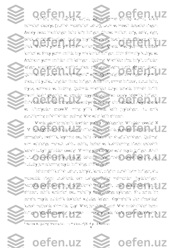 Ekinlari,   arpa,   bug‘doy,   kunjut,   kanop,   emmer   (polba)   xurmo,   kokos
palmalari akatsiya (qurilish materiallari uchun), uzum va mevali daraxtlar o‘sgan.
Asosiy   ovqat   hisoblangan   baliq   ko‘p   bo‘lgan.   Chorva   mollari:   qo‘y,   echki,   sigir,
eshak, cho‘chqa boqilgan. Qazilma boyiiklar: granit, bazalt, diorit, alebastr, shifer,
ohak.   Memfis   yonida   yirik   tosh   konlari,   O‘rta   Misrda   Fiva   yaqinida   alebastr
konlari va Sinay yarim orolida boy mis konlari bo‘lgan. Oltin Shimoliy Nubiya va
Arabiston yarim orolidan olib kelingan . Qadimgi Misriiklar o‘rta bo‘yli, to‘ladan
kelgan,   soqoli   qirilgan,   sochlari   qisqa   qirqilgan.   Ozgina   turtib   chiqqan   daxan.
Qalin lablar, uzunchoq bosh,   “ negroid ”   va   “ Osiyo ”   belgilari  qo‘shilgan. Kiyimlar
qisqa, old yubka, lungidan iborat bo‘lgan.   A rpa non, emmer bo‘tqasi, quruq baliq,
piyoz,   sarimsoq   va   bodring.   Qadimda   misriiklar   dunyo   tarixida   birinchi   bo‘lib
pivoni   kashf   qilganlar   va   arpadan   tayyorlangan   pivo   asosiy   ichimlik   bo‘lgan.
Go‘sht kam iste’mol qilingan. Nil vodiysida qadimgi aholi Saxara, Liviya sahrosi
va   Efiopiyadan   er.avv.VI   ming   yillik   oxirida   kelib   joylashgan.   Bu   etnik
guruhlaming qo‘shilishidan qadimgi Misr xalqi kelib chiqqan.
Misrda odamlar paleolit davridan yashay boshlaganlar.   Miloddan avvalgi X
– VI   ming yillikda  Nil atrofidagi cho‘llarda tarqoq holda yashagan qabilalar terib-
termaglash,   ovchilik,   keyinroq   esa,   baliq   ovlash   bilan   shug‘ullanishgan.   Qadimgi
som   xalqlariga   mansub   ushbu   qabila,   barbar   va   kushitlarning   o‘zaro   aralashib
ketishi tufayli   miloddan   avvalgi IV ming yillikda  Misr xalqi paydo bo‘lgan. Aholi
nufuzining   ortishi   chorvachilik   va   dehqonchilikka   o‘tishni   tezlashtirgan,   bu   esa
hududiy jamoalarning paydo bo‘lishiga olib kelgan 5
.
Dehqonchilik qilish uchun, tabiiyki, kanal, to‘g‘on qurish lozim bo‘lgan, shu
maqsadda   o‘zaro   urushlarda   asir   tushgan   qullar   mehnatidan   foydalanilgan.
Natijada,   jamoada   ijtimoiy   tabaqalanish   ro‘y   berib,   urug‘   zodagonlari   ajralib
chiqqan,   qabila   sardorlari   esa,   mahalliy   podshohlarga   aylangan.   Shu   tariqa   bir
qancha   mayda   quldorlik   davlatlari   vujudga   kelgan.   Keyinchalik   ular   o‘rtasidagi
kurash   natijasida   shimolda   Quyi   Misr,   janubda   Yuqori   Misr   podsholiklari   barpo
bo‘lgan.   Miloddan   avvalgi   taxminan   III   ming   yillikda   ikkala   podsholik   birlashib,
5
 Kabirov A. Qadimgi Sharq tarixi. – T.: “Tafakkur”, 2016-y. 15-60-betlar.
[ 8 ] 