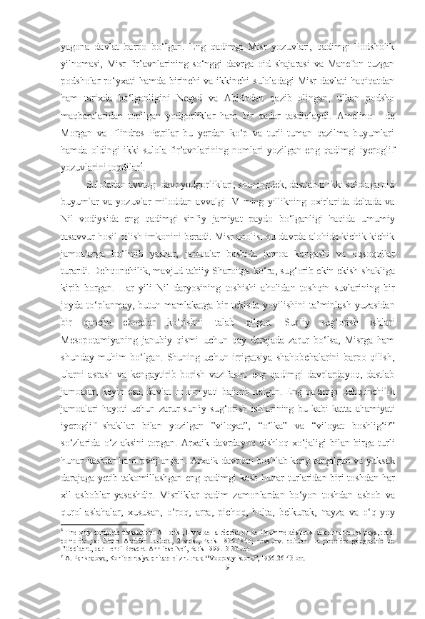 yagona   davlat   barpo   bo‘lgan.   Eng   qadimgi   Misr   yozuvlari,   qadimgi   Podsholik
yilnomasi,   Misr   fir’avnlarining   so‘nggi   davrga   oid   shajarasi   va   Manefon   tuzgan
podsholar  ro‘yxati  hamda  birinchi   va  ikkinchi   suloladagi  Misr  davlati   haqiqatdan
ham   tarixda   bo‘lganligini   Negad   va   Abidodan   qazib   olingan,   ulkan   podsho
maqbaralaridan   topilgan   yodgorliklar   ham   bir   qadar   tasdiqlaydi.   Amelino   -   de
Morgan   va   Flindres   Petrilar   bu   yerdan   ko‘p   va   turli-tuman   qazilma   buyumlari
hamda   oldingi   ikki   sulola   fir’avnlarining   nomlari   yozilgan   eng   qadimgi   iyeroglif
yozuvlarini topdilar 6
. 
Suloladan avvalgi davr yodgorliklari, shuningdek, dastlabki ikki sulolaga oid
buyumlar   va   yozuvlar   miloddan   avvalgi   IV   ming   yillikning   oxirlarida   deltada   va
Nil   vodiysida   eng   qadimgi   sinfiy   jamiyat   paydo   bo‘lganligi   haqida   umumiy
tasavvur hosil qilish   imkonini beradi.   Misr aholisi bu davrda alohida kichik-kichik
jamoalarga   bo‘linib   yashar,   jamoalar   boshida   jamoa   kengashi   va   oqsoqollar
turardi.   Dehqonchilik, mavjud tabiiy Sharoitga ko‘ra, sug‘orib ekin ekish   shakliga
kirib   borgan.   Har   yili   Nil   daryosining   toshishi   aholidan   toshqin   suvlarining   bir
joyda to‘planmay, butun mamlakatga bir   tekisda yoyilishini  ta’minlash yuzasidan
bir   qancha   choralar   ko‘rishni   talab   qilgan.   Sun'iy   sug‘orish   ishlari
Mesopotamiyaning   janubiy   qismi   uchun   qay   darajada   zarur   bo‘lsa,   Misrga   ham
shunday   muhim   bo‘lgan.   Shuning   uchun   irrigatsiya   shahobchalarini   barpo   qilish,
ularni   asrash   va   kengaytirib   borish   vazifasini   eng   qadimgi   davrlardayoq,   dastlab
jamoalar,   keyin   esa,   davlat   hokimiyati   bajarib   kelgan.   Eng   qadimgi   dehqonchilik
jamoalari   hayoti   uchun   zarur   sun'iy   sug‘orish   ishlarining   bu   kabi   katta   ahamiyati
iyeroglif   shakllar   bilan   yozilgan   ”viloyat”,   “o‘lka”   va   “viloyat   boshlig‘i 7
”
so‘zlarida   o‘z   aksini   topgan.   Arxaik   davrdayoq   qishloq   xo‘jaligi   bilan   birga   turli
hunar-kasblar ham rivojlangan. Arxaik davrdan boshlab keng tarqalgan va   yuksak
darajaga yetib takomillashgan eng qadimgi kasb-hunar   turlaridan biri toshdan har
xil   asboblar   yasashdir.   Misrliklar   qadim   zamonlardan   bo‘yon   toshdan   asbob   va
qurol-aslahalar,   xususan,   o‘roq,   arra,   pichoq,   bolta,   belkurak,   nayza   va   o‘q-yoy
6
  The only complete translation:  Al-Idrīsī, Livre de la récréation de l’homme désireux  de connaītre  les pays, trad.
complète   par   Pierre   Amédée   Jaubert,   2   vols.,   Paris   1836-1840;   new   rev.   edition:   La   première   géographie   de
l’Occident, par Henri Bresc et Annliese Nef, Paris 1999.13-30-bet
7
  A. Pankratova, Konferentsiya chitatelei zhurnala “Voprosty istorii”, 1956.26-43-bet
[ 9 ] 