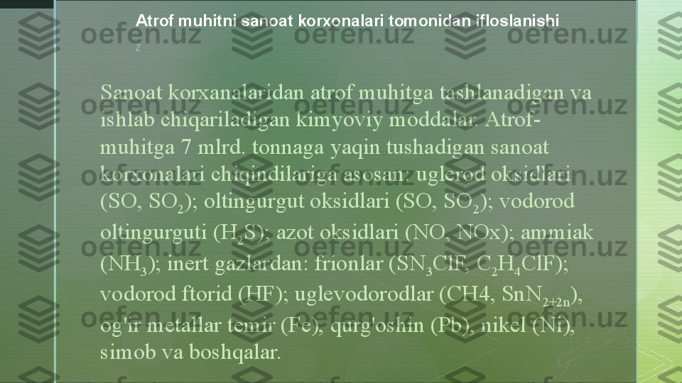 z Atrof muhitni sanoat korxonalari tomonidan ifloslanishi
Sanoat korxanalaridan atrof muhitga tashlanadigan va 
ishlab chiqariladigan kimyoviy moddalar. Atrof-
muhitga 7 mlrd. tonnaga yaqin tushadigan sanoat 
korxonalari chiqindilariga asosan: uglerod oksidlari 
(SO, SO
2 ); oltingurgut oksidlari (SO, SO
2 ); vodorod 
oltingurguti (H
2 S); azot oksidlari (NO, NOx); ammiak 
(NH
3 ); inert gazlardan: frionlar (SN
3 ClF, C
2 H
4 ClF); 
vodorod ftorid (HF); uglevodorodlar (CH4, SnN
2+2n ), 
og'ir metallar temir (Fe), qurg'oshin (Pb), nikel (Ni), 
simob va boshqalar.  