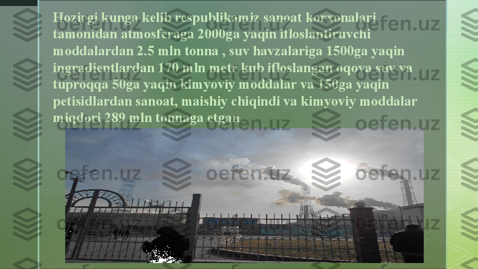 zHozirgi kunga kelib respublikamiz sanoat korxonalari 
tamonidan atmosferaga 2000ga yaqin ifloslantiruvchi 
moddalardan 2.5 mln tonna , suv havzalariga 1500ga yaqin 
ingradientlardan 170 mln metr kub ifloslangan oqova suv va 
tuproqqa 50ga yaqin kimyoviy moddalar va 150ga yaqin 
petisidlardan sanoat, maishiy chiqindi va kimyoviy moddalar 
miqdori 289 mln tonnaga etgan .  