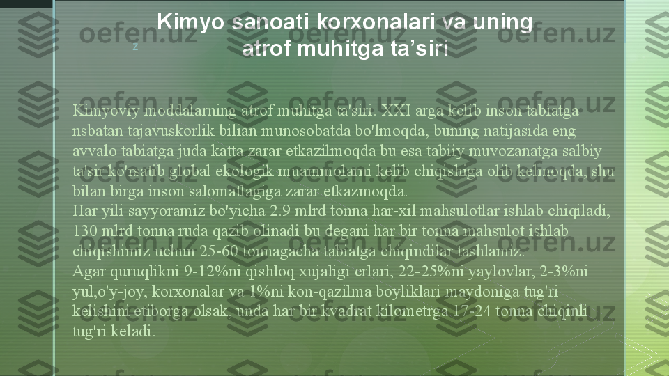 z
Kimyoviy moddalarning atrof muhitga ta'siri. XXI arga kelib inson tabiatga 
nsbatan tajavuskorlik bilian munosobatda bo'lmoqda, buning natijasida eng 
avvalo tabiatga juda katta zarar etkazilmoqda bu esa tabiiy muvozanatga salbiy 
ta'sir ko'rsatib global ekologik muammolarni kelib chiqishiga olib kelmoqda, shu 
bilan birga inson salomatlagiga zarar etkazmoqda.
Har yili sayyoramiz bo'yicha 2.9 mlrd tonna har-xil mahsulotlar ishlab chiqiladi, 
130 mlrd tonna ruda qazib olinadi bu degani har bir tonna mahsulot ishlab 
chiqishimiz uchun 25-60 tonnagacha tabiatga chiqindilar tashlamiz.
Agar quruqlikni 9-12%ni qishloq xujaligi erlari, 22-25%ni yaylovlar, 2-3%ni 
yul,o'y-joy, korxonalar va 1%ni kon-qazilma boyliklari maydoniga tug'ri 
kelishini etiborga olsak, unda har bir kvadrat kilometrga 17-24 tonna chiqinli 
tug'ri keladi. Kimyo sanoati korxonalari va uning 
atrof muhitga ta’siri  