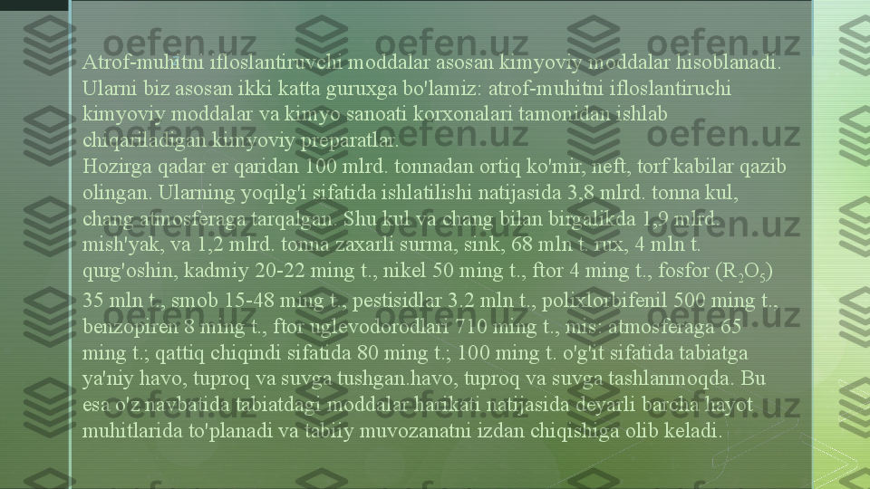 z
Atrof-muhitni ifloslantiruvchi moddalar asosan kimyoviy moddalar hisoblanadi. 
Ularni biz asosan ikki katta guruxga bo'lamiz: atrof-muhitni ifloslantiruchi 
kimyoviy moddalar va kimyo sanoati korxonalari tamonidan ishlab 
chiqariladigan kimyoviy preparatlar.
Hozirga qadar er qaridan 100 mlrd. tonnadan ortiq ko'mir, neft, torf kabilar qazib 
olingan. Ularning yoqilg'i sifatida ishlatilishi natijasida 3,8 mlrd. tonna kul, 
chang atmosferaga tarqalgan. Shu kul va chang bilan birgalikda 1,9 mlrd. 
mish'yak, va 1,2 mlrd. tonna zaxarli surma, sink, 68 mln t. rux, 4 mln t. 
qurg'oshin, kadmiy 20-22 ming t., nikel 50 ming t., ftor 4 ming t., fosfor (R
2 O
5 ) 
35 mln t., smob 15-48 ming t., pestisidlar 3.2 mln t., polixlorbifenil 500 ming t., 
benzopiren 8 ming t., ftor uglevodorodlari 710 ming t., mis: atmosferaga 65 
ming t.; qattiq chiqindi sifatida 80 ming t.; 100 ming t. o'g'it sifatida tabiatga 
ya'niy havo, tuproq va suvga tushgan.havo, tuproq va suvga tashlanmoqda. Bu 
esa o'z navbatida tabiatdagi moddalar harikati natijasida deyarli barcha hayot 
muhitlarida to'planadi va tabiiy muvozanatni izdan chiqishiga olib keladi.  