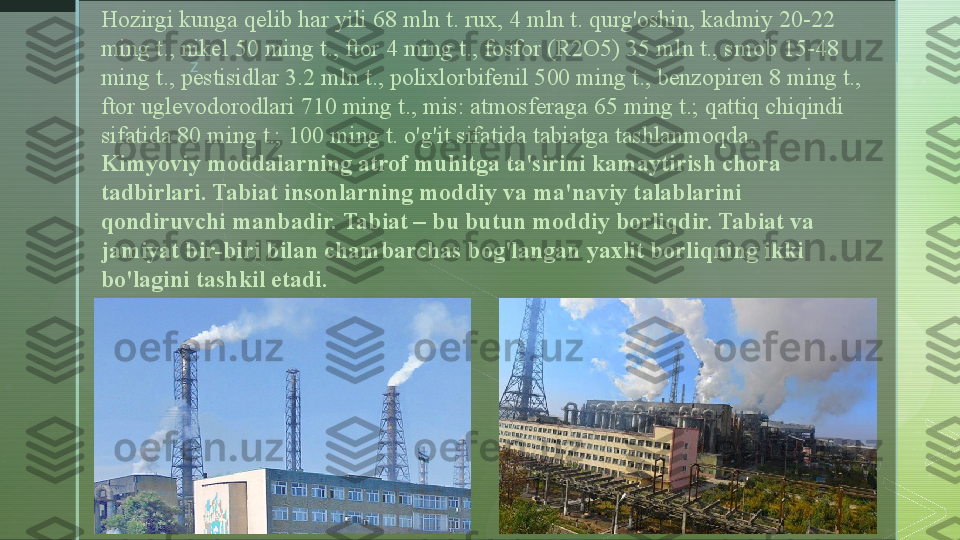 zHozirgi kunga qelib har yili 68 mln t. rux, 4 mln t. qurg'oshin, kadmiy 20-22 
ming t., nikel 50 ming t., ftor 4 ming t., fosfor (R2O5) 35 mln t., smob 15-48 
ming t., pestisidlar 3.2 mln t., polixlorbifenil 500 ming t., benzopiren 8 ming t., 
ftor uglevodorodlari 710 ming t., mis: atmosferaga 65 ming t.; qattiq chiqindi 
sifatida 80 ming t.; 100 ming t. o'g'it sifatida tabiatga tashlanmoqda.
Kimyoviy moddalarning atrof muhitga ta'sirini kamaytirish chora 
tadbirlari. Tabiat insonlarning moddiy va ma'naviy talablarini 
qondiruvchi manbadir. Tabiat – bu butun moddiy borliqdir. Tabiat va 
jamiyat bir-biri bilan chambarchas bog'langan yaxlit borliqning ikki 
bo'lagini tashkil etadi.  