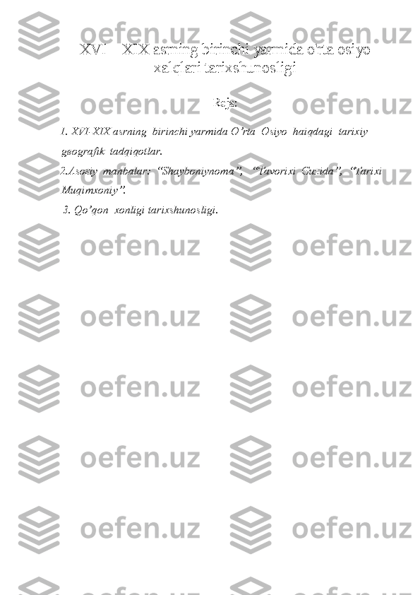 XVI—XIX asrning birinchi yarmida o'rta  osiyo
xalqlari tarixshunosligi
Reja:
1. XVI-XIX asrning  birinchi yarmida O’rta  Osiyo  haiqdagi  tarixiy   
geografik  tadqiqotlar.
2.Asosiy  manbalar:  “Shayboniynoma”,   “Tavorixi  Guzida”,  “Tarixi  
Muqimxoniy”.
 3. Qo’qon   xonligi tarixshunosligi. 