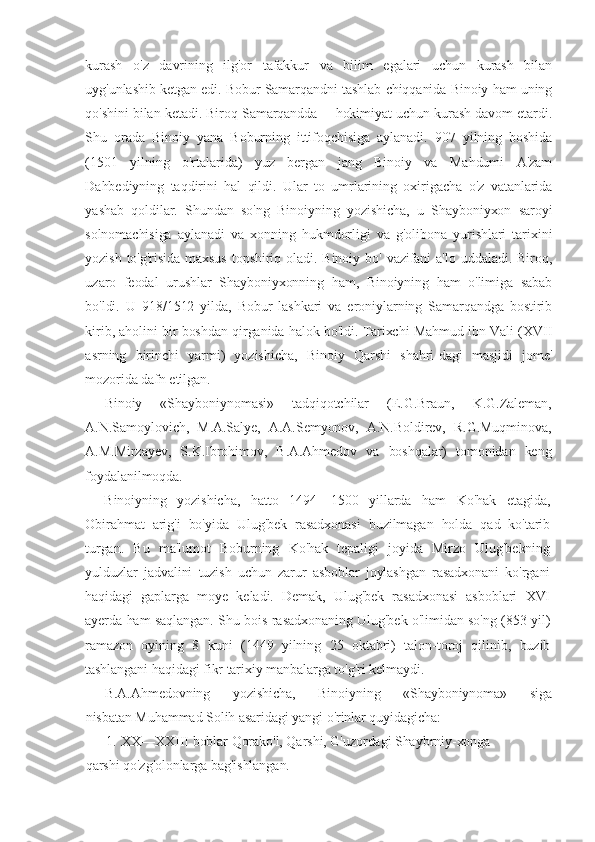 kurash   o'z   davrining   ilg'or   tafakkur   va   bilim   egalari   uchun   kurash   bilan
uyg'unlashib ketgan edi. Bobur Samarqandni tashlab chiqqanida Binoiy ham uning
qo'shini bilan ketadi. Biroq Samarqandda— hokimiyat uchun kurash davom etardi.
Shu   orada   Binoiy   yana   Boburning   ittifoqchisiga   aylanadi.   907   yilning   boshida
(1501   yilning   o'rtalarida)   yuz   bergan   jang   Binoiy   va   Mahdumi   A'zam
Dahbediyning   taqdirini   hal   qildi.   Ular   to   umrlarining   oxirigacha   o'z   vatanlarida
yashab   qoldilar.   Shundan   so'ng   Binoiyning   yozishicha,   u   Shayboniyxon   saroyi
solnomachisiga   aylanadi   va   xonning   hukmdorligi   va   g'olibona   yurishlari   tarixini
yozish   to'g'risida  maxsus   topshiriq  oladi.  Binoiy  bo'  vazifani   a'lo   uddaladi.  Biroq,
uzaro   feodal   urushlar   Shayboniyxonning   ham,   Binoiyning   ham   o'limiga   sabab
bo'ldi.   U   918/1512   yilda,   Bobur   lashkari   va   eroniylarning   Samarqandga   bostirib
kirib, aholini bir boshdan qirganida halok bo'ldi. Tarixchi Mahmud ibn Vali (XVII
asrning   birinchi   yarmi)   yozishicha,   Binoiy   Qarshi   shahri-dagi   masjidi   jome'
mozorida dafn etilgan.
Binoiy   «Shayboniynomasi»   tadqiqotchilar   (E.G.Braun,   K.G.Zaleman,
A.N.Samoylovich,   M.A.Salye,   A.A.Semyonov,   A.N.Boldirev,   R.G.Muqminova,
A.M.Mirzayev,   S.K.Ibrohimov,   B.A.Ahmedov   va   boshqalar)   tomonidan   keng
foydalanilmoqda.
Binoiyning   yozishicha,   hatto   1494—1500   yillarda   ham   Ko'hak   etagida,
Obirahmat   arig'i   bo'yida   Ulug'bek   rasadxonasi   buzilmagan   holda   qad   ko'tarib
turgan.   Bu   ma'lumot   Boburning   Ko'hak   tepaligi   joyida   Mirzo   Ulug'bekning
yulduzlar   jadvalini   tuzish   uchun   zarur   asboblar   joylashgan   rasadxonani   ko'rgani
haqidagi   gaplarga   moye   keladi.   Demak,   Ulug'bek   rasadxonasi   asboblari   XVI
ayerda ham saqlangan. Shu bois rasadxonaning Ulug'bek o'limidan so'ng (853 yil)
ramazon   oyining   8   kuni   (1449   yilning   25   oktabri)   talon-toroj   qilinib,   buzib
tashlangani haqidagi fikr tarixiy manbalarga to'g'ri kelmaydi.
B.A.Ahmedovning       yozishicha,       Binoiyning       «Shayboniynoma»       siga
nisbatan Muhammad Solih asaridagi yangi o'rinlar quyidagicha:
1. XX—XXIII boblar Qorako'l, Qarshi, G'uzordagi Shaybrniy-xonga
qarshi qo'zg'olonlarga bag'ishlangan. 
