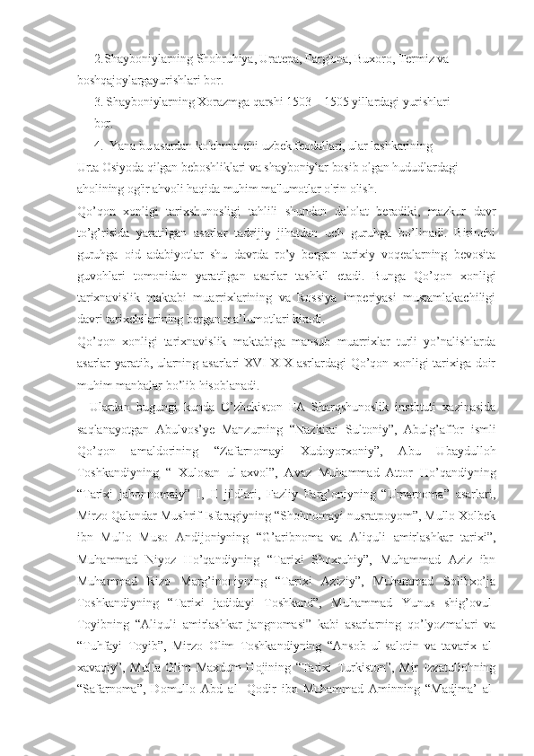 2. Shayboniylarning Shohruhiya, Uratepa, Farg'ona, Buxoro, Termiz va 
boshqajoylargayurishlari bor.
3. Shayboniylarning Xorazmga qarshi 1503—1505 yillardagi yurishlari 
bor.
4. Yana bu asardan ko'chmanchi uzbek feodallari, ular lashkarining
Urta Osiyoda qilgan beboshliklari va shayboniylar bosib olgan hududlardagi 
aholining og'ir ahvoli haqida muhim ma'lumotlar o'rin olish.
Qo’qon   xonligi   tarixshunosligi   tahlili   shundan   dalolat   beradiki,   mazkur   davr
to’g’risida   yaratilgan   asarlar   tadrijiy   jihatdan   uch   guruhga   bo’linadi.   Birinchi
guruhga   oid   adabiyotlar   shu   davrda   ro’y   bergan   tarixiy   voqealarning   bevosita
guvohlari   tomonidan   yaratilgan   asarlar   tashkil   etadi.   Bunga   Qo’qon   xonligi
tarixnavislik   maktabi   muarrixlarining   va   Rossiya   imperiyasi   mustamlakachiligi
davri tarixchilarining bergan ma’lumotlari kiradi. 
Qo’qon   xonligi   tarixnavislik   maktabiga   mansub   muarrixlar   turli   yo’nalishlarda
asarlar yaratib, ularning asarlari XVI-XIX asrlardagi Qo’qon xonligi tarixiga doir
muhim manbalar bo’lib hisoblanadi.
Ulardan   bugungi   kunda   O’zbekiston   FA   Sharqshunoslik   instbtuti   xazinasida
saqlanayotgan   Abulvos’ye   Manzurning   “Nazkirai   Sultoniy”,   Abulg’affor   ismli
Qo’qon   amaldorining   “Zafarnomayi   Xudoyorxoniy”,   Abu   Ubaydulloh
Toshkandiyning   “   Xulosan   ul-axvol”,   Avaz   Muhammad   Attor   Ho’qandiyning
“Tarixi   jahonnomaiy”   I,   II   jildlari,   Fazliy   Farg’oniyning   “Umarnoma”   asarlari,
Mirzo Qalandar Mushrif Isfaragiyning “Shohnomayi nusratpoyom”, Mullo Xolbek
ibn   Mullo   Muso   Andijoniyning   “G’aribnoma   va   Aliquli   amirlashkar   tarixi”,
Muhammad   Niyoz   Ho’qandiyning   “Tarixi   Shoxruhiy”,   Muhammad   Aziz   ibn
Muhammad   Rizo   Marg’inoniyning   “Tarixi   Aziziy”,   Muhammad   Solihxo’ja
Toshkandiyning   “Tarixi   jadidayi   Toshkand”,   Muhammad   Yunus   shig’ovul-
Toyibning   “Aliquli   amirlashkar   jangnomasi”   kabi   asarlarning   qo’lyozmalari   va
“Tuhfayi   Toyib”,   Mirzo   Olim   Toshkandiyning   “Ansob   ul-salotin   va   tavarix   al-
xavaqiy”,   Mulla   Olim   Maxdum   Hojining   “Tarixi   Turkiston”,   Mir   Izzatullohning
“Safarnoma”,   Domullo   Abd   al-   Qodir   ibn   Muhammad   Aminning   “Madjma’   al- 