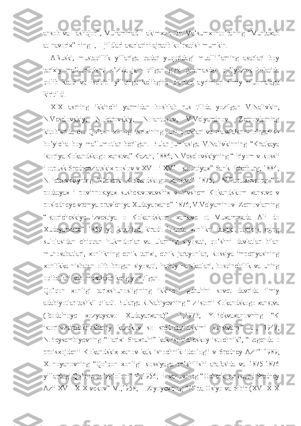 ansob   va-l-ashdjor”,   Muhammad   Hakimxon   ibn  Ma’sumxonto’raning   “Muntaxab
at-navorix” ning I, II jildlari asarlarini ajratib ko’rsatish mumkin. 
Afsuski,   mustaqillik   yillariga   qadar   yuqoridagi   mualliflarning   asarlari   boy
tarixiy   ma’lumotlarni   o’zida   jam   qilganligiga   qaramasdan   qo’lyozma   holatida
qolib   ketdi   va   istiqlol   yillariga   kelibgina   ulardan   ayrimlari   ilmiy   muomalaga
kiritildi.
XIX   asrning   ikkinchi   yarmidan   boshlab   rus   tilida   yozilgan   V.Nalivkin,
N.Veselovskiy,   N.Petrovskiy,   N.Pantusov,   V.Velyaminov-   Zernovlarning
kitoblarida   esa   Qo’qon   xonligi   tarixining   turli   qirralari   va   masalalarini   o’rganish
bo’yicha   boy   ma’lumotlar   berilgan.   Bular   jumlasiga   V.Nalivkinning   “Kratkaya
istoriya Kokandskogo xanstva” Kazan, 1886; N.Veselovskiyning “Priyom v Rossii
i otpusk Sredneaziatskix poslov v XVII i XVIII stolotiyax” Sank-Peterburg, 1884;
N.Petrovskiyning   “Ocherki   Kokandskogo   xanstva”   1875;     N.Pantusovning   “O
podatyax   i   povinnostyax   sushestvovavshix   v   bivshem   Kokandskom   xanstve   v
posledneye vremya pravleniya Xudayarxane” 1876; V.Velyaminov- Zernovlarning
“Istoricheskiye   izvestiya   o   Kokandskom   xanstve   ot   Muxammada   Ali   do
Xudayarxana”   1859   yil   kitoblari   kiradi.   Ularda   xonlikni   tashkil   topishi,   ming
sulolasidan   chiqqan   hukmdorlar   va   ularning   siyosati,   qo’shni   davlatlar   bilan
munosabatlari,   xonlikning   etnik   tarixi,   etnik   jarayonlar,   Rossiya   imperiyasining
xonlikka   nisbatan   olib   brogan   siyosati,   harbiy   harakatlari,   bosqinchilik   va   uning
oqibatlari kabi masalalar keng yoritilgan. 
Qo’qon   xonligi   tarixshunosligining   ikkinchi   guruhini   sovet   davrida   ilmiy
adabiyotlar tashkil qiladi. Bularga R.Nabiyevning “Iz istorii Kokandskogo xanstva
(feodalnoye   xozyaystvo   Xudayarxana)”   T.,1973;   Y.Bekvaxanovning   “K
istoriivzaimootnosheniy   kazakov   so   sredneaziatskimi   xanstvami”   T.,   1947;
N.Beysembiyevning   “Tarixi   Shaxruhi”   kak   istoricheskoy   istochnik”,   “Legenda   o
proisxojdenii   Kokandskix   xanov   kak   isnochnik   ideologii   v   Sredney   Azii”   1989;
X.Inoyanovning   “Qo’qon   xonligi   Rossiyaga   qo’shilishi   arafasida   va   1875-1876
yillardagi Qo’qon qo’zg’oloni” T.,1956; P.Ivanovning “Ocherki po istorii Sredney
Azii XVI- XIX vekov” M.,1958; H.Ziyoyevning “O’rta Osiyo va Sibir (XVI-XIX 