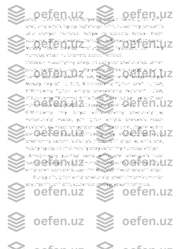 asrlar)”   T.,1962   asarlari   kiradi.Nabiyevning   tadqiqoti   bevosita   Qo’qon   xonligi
tarixi,   uning   xo’jalik   hayotiga   bag’ishlangan   bo’lib,   bu   asar   ilmiy   jamoatchilik
uchun   ahamiyatli   hisoblanadi.   Nabiyev   o’z   tadqiqotida   Saltikov-   Shedrin
kutubxonasi, Qo’qon universiteti, Orenburg, Ufa, Astraxan  arxivlari, O’zbekiston
Markaziy   Davlat   arxividagi   nma’lumotlardan   foydalangan,   ularni   ilmiy
muomalaga kiritgan. Bu fundamental tadqiqot hisoblanadi. 
O’zbekiston   mustaqilligining   tarixiga   oid   adabiyotlar   tarixshunoslikda   uchinchi
guruhni   tashril   etadi.   Ularga   H.Ziyoyevning   “Turkiston   Rossiya   tajovuzi   va
hukmronligiga   qarshi   kurashi”   T.,   1998;   F.Ahmadjonovning   “Rossiya   Imperiyasi
Markaziy   Osiyoda”   T.,   2003;   X.Bobobekovning   “Qo’qon   tarixi”   T.,   1996;
Sh.Vohidovning   “Qo’qon   xonligida   tarixnavislikning   rivojlanishi”   T.,1998;
O’.Sultonovning   “Muhammad   Solihxo’janing   “Tarixi   jadidayi   Toshkand”   asari
muhim manba sifatida (XIX)” T., 2007 asarlarini kiritish mumkin.
Sh.Vohidovning   ilmiy   faoliyati   xonlik   tarixining   tarixshunosligi   va
manbashunosligi   masalasi,   ya’ni   Qo’qon   xonligida   tarixnavislik   maktabi
shakllanishi, shu maktab namoyandalari asarlarini izlab topish, o’rganish va chop
etish   bilan   ajralib   turadi.   Sh.Vohidovning   ilmiy   ishlarida   Qo’qon   xonligi
tarixchilarining   asarlarini   kodikologik   jihatdan   tahlil   etilgan   va   xonlik   tarixi,
madaniy hayotiga oid o’nlab mahalliy tarixiy asarlar ilmiy muomalaga kiritilgan. 
F.Ahmadjonovning   yuqoridagi   asarida   xonlik   tarixi   tarixshunoslik   nuqtai
nazaridan   o’rganilgan.   Muallif   tomonidan   O’zbekistonlik   olimlarning   Qo’qon
xonligi tarixini tadqiq etishda tutgan o’rni va qo’shgan hissalari keng tahlil etilgan.
Shunday qilib, Qo’qon xonligi tarixshunosligi tarixchi olimlarimiz tomonidan
keng o’rganilib, tahlil etilib, kutubxonalar ommasiga yetkazilib berilmoqda. 