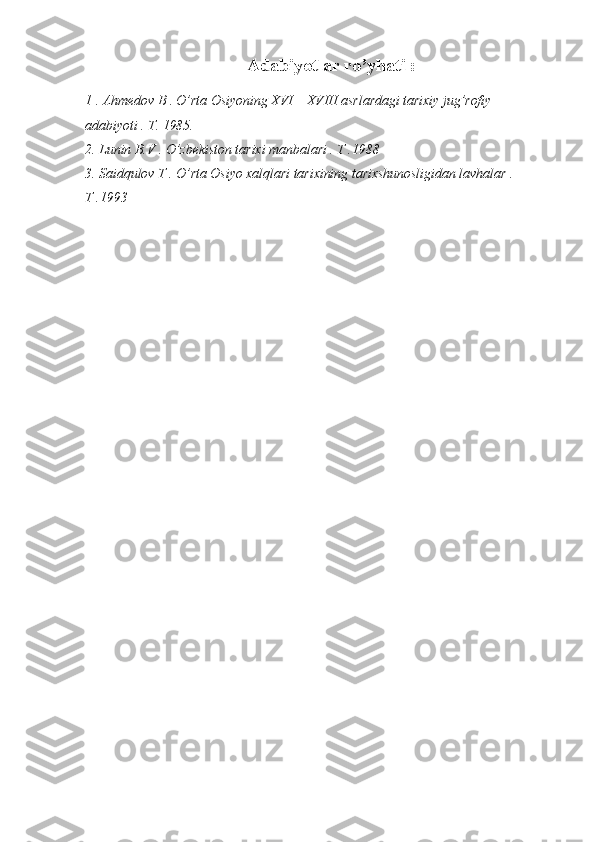 Adabiyotlar ro’yhati :
1 . Ahmedov B . O’rta Osiyoning XVI – XVIII asrlardagi tarixiy jug’rofiy 
adabiyoti . T. 1985.
2. Lunin B.V . O’zbekiston tarixi manbalari . T .1988 
3. Saidqulov T . O’rta Osiyo xalqlari tarixining tarixshunosligidan lavhalar . 
T .1993  