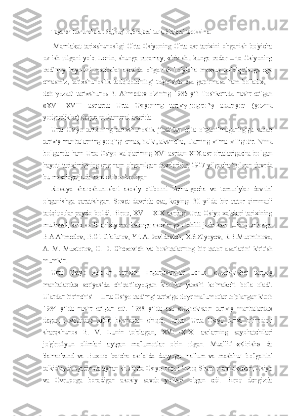 Tayanch tushunchalar: Saj,bug'lot,Shajarai turk, Shajarai tarokkima.
  Mamlakat  tarixshunosligi  O'rta Osiyoning O'rta asr  tarixini  o'rganish  bo'yicha
oz ish qilgani yo'q. Lenin, shunga qaramay, «biz shu kunga qadar Urta Osiyoning
qadimiy   hayotini   manbalar   asosida   o'rganish   bo'yicha   maxsus   tadqiqotlarga   ega
emasmiz,   tarixshunoslik   tadqiqotchiligi   to'g'risida   esa   gapirmasa   ham   bo'ladi»,—
deb   yozadi   tarixshunos   B.   Ahmedov   o'zining   1985   yili   Toshkentda   nashr   etilgan
«XVI—XVIII   asrlarda   Urta   Osiyoning   tarixiy-jo'g'rofiy   adabiyoti   (yozma
yodgorliklar) degan mukammal asarida.
Urta   Osiyo   tarixining   tarixshunoslik   jihatidan   to'la   o'rganilmaganligiga   sabab
tarixiy manbalarning yo'qligi emas, balki, aksincha, ularning xilma-xilligidir.  Nima
bo'lganda ham Urta Osiyo xalqlarining XVI asrdan XIX asr o'rtalarigacha bo'lgan
hayoti tariximizning eng nam o'rganilgan davrlaridir. 1917-yilgacha bo'lgan davrda
bu masalaga juda kam e'tibor berilgan.
Rossiya   sharqshunoslari   asosiy   e'tiborni   Temurgacha   va   temuriylar   davrini
o'rganishga   qaratishgan.   Sovet   davrida   esa,   keyingi   30   yilda   bir   qator   qimmatli
tadqiqotlar paydo bo'ldi. Biroq, XVI—XIX asrdagi Urta Osiyo xalqlari tarixining
mufassal, ko'p sonli tarixiy manbalarga asoslangan tahlili juda kam. Ular jumlasiga
B.A.Ahmedov, B.G'. G'afurov, YE.A.Davidovich, X.S.Ziyoyev, R.B.Muqminova,
A.   M.   Muxtorov,   O.   D.   Chexovich   va   boshqalarning   bir   qator   asarlarini   kiritish
mumkin.
Urta   Osiyo   xalqlari   tarixini   o'rganuvchilar   uchun   «Uzbekiston   tarixiy
manbalarda»   seriyasida   chiqarilayotgan   kitoblar   yaxshi   ko'makchi   bo'la   oladi.
Ulardan birinchisi -- Urta Osiyo qadimgi tarixiga doyr ma'lumotlar to'plangan kitob
1984   yilda   nashr   etilgan   edi.   1988   yilda   esa   «Uzbekiston   tarixiy   manbalarda»
degan   navbatdagi   kitob   bosmadan   chiqdi.   Undan   Urta   Osiyo   tarixi   bilimdoni
sharqshunos   B.   V.   Lunin   to'plagan,   XVI—XIX:   asrlarning   sayohatchilari
jo'g'rofiyun   olimlari   aytgan   ma'lumotlar   o'rin   olgan.   Muallif   «Kirish»   da
Samarkand   va   Buxoro   barcha   asrlarda   dunyoga   ma'lum   va   mashhur   bo'lganini
ta'kidlaydi. Qadimda aynan shu Urta Osiyo orqali Uzoq Sharq mamlakatlari, Osiyo
va   Ovrupoga   boradigan   asosiy   savdo   yo'llari   o'tgan   edi.   Biroq   dengizda 