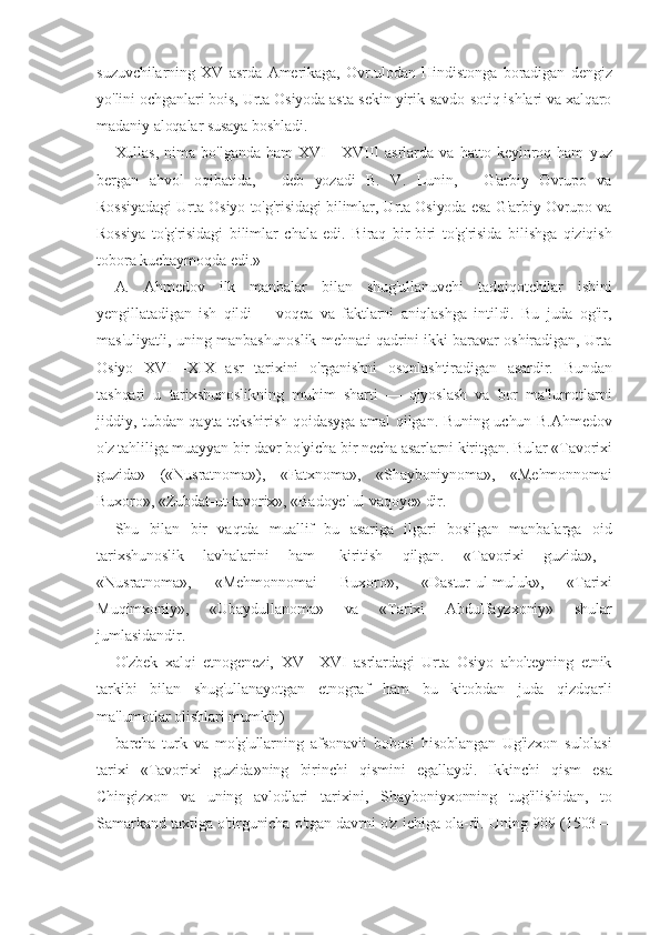 suzuvchilarning   XV   asrda   Amerikaga,   Ovr.ulodan   Hindistonga   boradigan   dengiz
yo'lini ochganlari bois, Urta Osiyoda asta-sekin yirik savdo-sotiq ishlari va xalqaro
madaniy aloqalar susaya boshladi.
Xullas,   nima   bo'lganda   ham   XVI—XVIII   asrlarda   va   hatto   keyinroq   ham   yuz
bergan   ahvol   oqibatida,—   deb   yozadi   B.   V.   Lunin,—   G'arbiy   Ovrupo   va
Rossiyadagi Urta Osiyo to'g'risidagi bilimlar, Urta Osiyoda esa G'arbiy Ovrupo va
Rossiya   to'g'risidagi   bilimlar   chala   edi.   Biraq   bir-biri   to'g'risida   bilishga   qiziqish
tobora kuchaymoqda edi.»
A.   Ahmedov   ilk   manbalar   bilan   shug'ullanuvchi   tadqiqotchilar   ishini
yengillatadigan   ish   qildi   --   voqea   va   faktlarni   aniqlashga   intildi.   Bu   juda   og'ir,
mas'uliyatli, uning manbashunoslik mehnati qadrini ikki baravar oshiradigan, Urta
Osiyo   XVI—XIX   asr   tarixini   o'rganishni   osonlashtiradigan   asardir.   Bundan
tashqari   u   tarixshunoslikning   muhim   sharti   —   qiyoslash   va   bor   ma'lumotlarni
jiddiy, tubdan qayta tekshirish qoidasyga amal qilgan. Buning uchun B.Ahmedov
o'z tahliliga muayyan bir davr bo'yicha bir necha asarlarni kiritgan. Bular «Tavorixi
guzida»   («Nusratnoma»),   «Fatxnoma»,   «Shayboniynoma»,   «Mehmonnomai
Buxoro», «Zubdat-ut-tavorix», «Badoye' ul-vaqoye» dir.
Shu   bilan   bir   vaqtda   muallif   bu   asariga   ilgari   bosilgan   manbalarga   oid
tarixshunoslik   lavhalarini   ham-   kiritish   qilgan.   «Tavorixi   guzida»,—
«Nusratnoma»,   «Mehmonnomai   Buxoro»,   «Dastur-ul-muluk»,   «Tarixi
Muqimxoniy»,   «Ubaydullanoma»   va   «Tarixi   Abdulfayzxoniy»   shular
jumlasidandir.
O'zbek   xalqi   etnogenezi,   XV—XVI   asrlardagi   Urta   Osiyo   aholteyning   etnik
tarkibi   bilan   shug'ullanayotgan   etnograf   ham   bu   kitobdan   juda   qizdqarli
ma'lumotlar olishlari mumkin)
barcha   turk   va   mo'g'ullarning   afsonavii   bobosi   hisoblangan   Ug'izxon   sulolasi
tarixi   «Tavorixi   guzida»ning   birinchi   qismini   egallaydi.   Ikkinchi   qism   esa
Chingizxon   va   uning   avlodlari   tarixini,   Shayboniyxonning   tug'ilishidan,   to
Samarkand taxtiga o'tirgunicha o'tgan davrni o'z ichiga ola-di. Uning 909 (1503— 