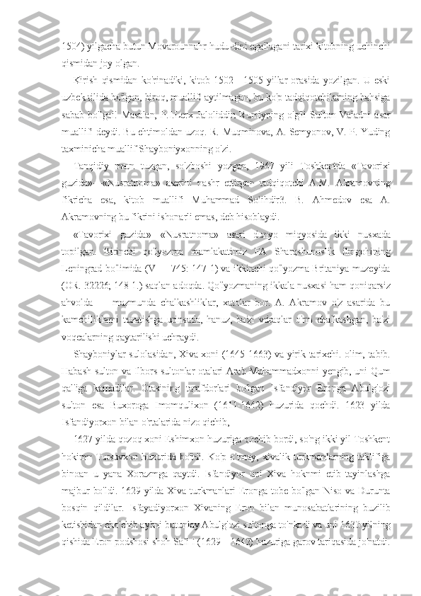 1504) yilgacha butun Movarounnahr hudu-dini egallagani tarixi kitobning uchinchi
qismidan joy olgan.
Kirish   qismidan   ko'rinadiki,   kitob   1502—1505   yillar   orasida   yozilgan.   U   eski
uzbek tilida bo'lgan, biroq, muallifi aytilmagan, bu ko'p tadqiqotchilarning bahsiga
sabab   bo'lgai!   Masalan,   P.I.Lerx   Jaloliddin   Rumiyning   o'g'li   Sulton   Valadni   asar
muallifi deydi. Bu ehtimoldan uzoq. R. Muqminova, A. Semyonov, V. P. Yuding
taxminicha muallif Shayboniyxonning o'zi.
Tanqidiy   matn   tuzgan,   so'zboshi   yozgan,   1967   yili   Toshkentda   «Tavorixi
guzida»—«Nusratnoma»   asarini   nashr   ettirgan   tadqiqotchi   A.M.   Akramovning
fikricha   esa,   kitob   muallifi   Muhammad   Solihdir3.   B.   Ahmedov   esa   A.
Akramovning bu fikrini ishonarli emas, deb hisoblaydi.
«Tavorixi   guzida»—«Nusratnoma»   asari   dunyo   miqyosida   ikki   nusxada
topilgan.   Birinchi   qo'lyozma   mamlakatimiz   FA   Sharqshunoslik   ilmgohining
Leningrad bo'limida (V — 745: 147 1) va ikkinchi qo'lyozma Britaniya muzeyida
(OR. 32226; 148 1.) saqlan-adoqda. Qo'lyozmaning ikkala nusxasi ham qoniqarsiz
ahvolda   —   mazmunda   chalkashliklar,   xatolar   bor.   A.   Akramov   o'z   asarida   bu
kamchiliklarni   tuzatishga   urinsada,   hanuz,   ba'zi   vdraqlar   o'rni   chalkashgan,   ba'zi
voqealarning qaytarilishi uchraydi.
Shayboniylar sulolasidan, Xiva xoni (1645-1663) va yirik tarixchi. olim, tabib.
Habash sulton va Ilbors sultonlar otalari Arab Muhammadxonni yengib, uni Qum
qal'iga   kamadilar.   Otasining   tarafdorlari   bo'lgan   Isfandiyor   Eronga   Abulg'ozi
sulton   esa   Buxoroga   Imomqulixon   (1611-1642)   huzurida   qochdi.   1623   yilda
Isfandiyorxon bilan o'rtalarida nizo qichib,
1627 yilda qozoq xoni Eshimxon huzuriga qochib bordi, so'ng ikki yil Toshkent
hokimn   Tursuvxon   huzurida   bo'ldi.   Ko'p   o'tmay,   xivalik   turkmanlarning   taklifiga
binoan   u   yana   Xorazmga   qaytdi.   Isfandiyor   uni   Xiva   hoknmi   etib   tayinlashga
majbur  bo'ldi. 1629 yilda Xiva turkmanlari  Eronga tobe  bo'lgan Niso  va  Durunta
bosqin   qildilar.   Isfayadiyorxon   Xivaning   Eron   bilan   munosabatlarining   buzilib
ketishidan cho'chib aybni butunlay Abulg'ozi sultonga to'nkadi va uni 1630 yilning
qishida Eron podshosi shoh Safi I (1629—1642) huzuriga garov tariqasida jo'natdi. 