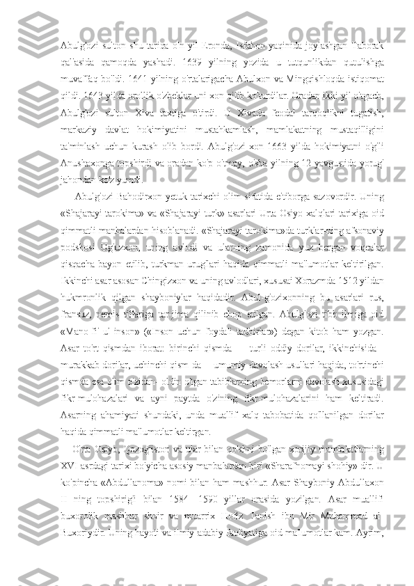 Abulg'ozi   sulton   shu   tariqa   o'n   yil   Eronda,   Isfahon   yaqinida   joylashgan   Taborak
qal'asida   qamoqda   yashadi.   1639   yilning   yozida   u   tutqunlikdan   qutulishga
muvaffaq bo'ldi. 1641 yilning o'rtalarigacha Abulxon va Mingqishloqda istiqomat
qildi. 1643 yilda orollik o'zbeklar uni xon qilib ko'tardilar. Oradan ikki yil o'tgach,
Abulg'ozi   sulton   Xiva   taxtiga   o'tirdi.   U   Xivada   feodal   tarqoqlikni   tugatish,
markaziy   davlat   hokimiyatini   mustahkamlash,   mamlakatning   mustaqilligini
ta'minlash   uchun   kurash   olib   bordi.   Abulg'ozi-xon   1663   yilda   hokimiyatni   o'g'li
Anushaxonga topshirdi va oradan ko'p o'tmay, o'sha yilning 12 yavgustida yorug'
jahondan ko'z yumdi.
  Abulg'ozi  Bahodirxon yetuk tarixchi  olim  sifatida e'tiborga sazovordir. Uning
«Shajarayi tarokima» va «Shajarayi turk» asarlari Urta Osiyo xalqlari tarixiga oid
qimmatli manbalardan hisoblanadi. «Shajarayi tarokima»da turklar-ning afsonaviy
podshosi   Ug'uzxon,   uning   avlodi   va   ularning   zamonida   yuz   bergan   voqealar
qisqacha   bayon   etilib,   turkman   urug'lari   haqida   qimmatli   ma'lumotlar   keltirilgan.
Ikkinchi asar asosan Chingizxon va uning avlodlari, xususai Xorazmda 1512 yildan
hukmronlik   qilgan   shayboniylar   haqidadir.   Abul-g'ozixonning   bu   asarlari   rus,
fransuz,   nemis   tillariga   tar-jima   qilinib   chop   etilgan.   Abulg'ozi   tibb   ilmiga   oid
«Mano-fi'   ul-inson»   («Inson   uchun   foydali   tadbirlar»)   degan   kitob   ham   yozgan.
Asar   to'rt   qismdan   iborat:   birinchi   qismda   —   turli   oddiy   dorilar,   ikkinchisida   -
murakkab dorilar, uchinchi qism-da —umumiy davolash usullari haqida, to'rtinchi
qismda esa olim o'zidan- oldin o'tgan tabiblarning bemorlarni davolash xususidagi
fikr-mulohazalari   va   ayni   paytda   o'zining   fikr-mulohazalarini   ham   keltiradi.
Asarning   ahamiyati   shundaki,   unda   muallif   xalq   tabobatida   qo'llanilgan   dorilar
haqida qimmatli ma'lumotlar keltirgan.
O'rta Osiyo,  Qozog'iston  va ular   bilan qo'shni   bo'lgan xorijiy mamlakatlarning
XVI asrdagi tarixi bo'yicha asosiy manbalardan biri «Sharafnomayi shohiy» dir. U
ko'pincha «Abdullanoma» nomi bilan ham mashhur. Asar  Shayboniy Abdullaxon
II   ning   topshirig'i   bilan   1584—1590   yillar   orasida   yozilgan.   Asar   muallifi
buxorolik   mashhur   shoir   va   muarrix   Hofiz   Tanish   ibn   Mir   Muhammad   al-
Buxoriydir. Uning hayoti va ilmiy-adabiy faoliyatiga oid ma'lumotlar kam. Ayrim, 