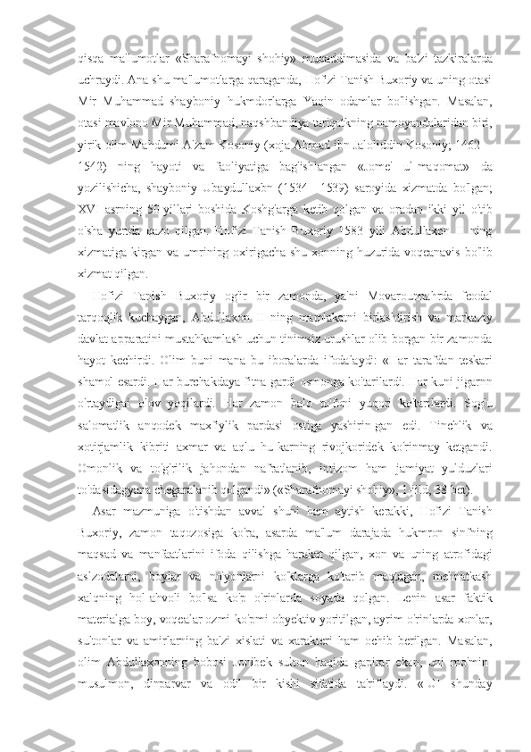 qisqa   ma'lumotlar   «Sharafnomayi   shohiy»   muqaddimasida   va   ba'zi   tazkiralarda
uchraydi. Ana shu ma'lumotlarga qaraganda, Hofizi Tanish Buxoriy va uning otasi
Mir   Muhammad   shayboniy   hukmdorlarga   Yaqin   odamlar   bo'lishgan.   Masalan,
otasi mavlono Mir Muhammad, naqshbandiya tariqatkning namoyandalaridan biri,
yirik olim Mahdumi A'zam Kosoniy (xoja Ahmad ibn Jaloliddin Kosoniy; 1462—
1542)   ning   hayoti   va   faoliyatiga   bag'ishlangan   «Jome'   ul-maqomat»   da
yozilishicha,   shayboniy   Ubaydullaxbn   (1534—1539)   saroyida   xizmatda   bo'lgan;
XVI   asrning   50-yillari   boshida   Koshg'arga   ketib   qolgan   va   oradan   ikki   yil   o'tib
o'sha   yurtda   qazo   qilgan.   Hofizi   Tanish   Buxoriy   1583   yili   Abdullaxon   II   ning
xizmatiga kirgan  va umrinipg  oxirigacha  shu  xonning  huzurida  voqeanavis   bo'lib
xizmat qilgan.
Hofizi   Tanish   Buxoriy   og'ir   bir   zamonda,   ya'ni   Movarounnahrda   feodal
tarqoqlik   kuchaygan,   Abdullaxon   II   ning   mamlakatni   birlashtirish   va   markaziy
davlat apparatini mustahkamlash uchun tinimsiz urushlar olib borgan bir zamonda
hayot   kechirdi.   Olim   buni   mana   bu   iboralarda   ifodalaydi:   «Har   tarafdan   teskari
shamol esardi. Har burchakdaya fitna gardi osmonga ko'tarilardi. Har kuni jigarnn
o'rtaydigai   olov   yoqilardi.   Har   zamon   balo   to'foni   yuqori   ko'tarilardi.   Sog'u
salomatlik   anqodek   maxfiylik   pardasi   ostiga   yashirin-gan   edi.   Tinchlik   va
xotirjamlik   kibriti   axmar   va   aqlu   hu-karning   rivojkoridek   ko'rinmay   ketgandi.
Omonlik   va   to'g'rilik   jahondan   nafratlanib,   intizom   ham   jamiyat   yulduzlari
to'dasidagyana chegaralanib qolgandi» («Sharafnomayi shohiy», 1-jild, 38-bet).
Asar   mazmuniga   o'tishdan   avval   shuni   ham   aytish   kerakki,   Hofizi   Tanish
Buxoriy,   zamon   taqozosiga   ko'ra,   asarda   ma'lum   darajada   hukmron   sinfning
maqsad   va   manfaatlarini   ifoda   qilishga   harakat   qilgan,   xon   va   uning   atrofidagi
aslzodalarni,   boylar   va   no'yonlarni   ko'klarga   ko'tarib   maqtagan,   mehnatkash
xalqning   hol-ahvoli   bo'lsa   ko'p   o'rinlarda   soyada   qolgan.   Lenin   asar   faktik
materialga boy, voqealar ozmi-ko'pmi obyektiv yoritilgan, ayrim o'rinlarda xonlar,
sultonlar   va   amirlarning   ba'zi   xislati   va   xarakteri   ham   ochib   berilgan.   Masalan,
olim   Abdullaxonning   bobosi   Jonibek   sulton   haqida   gapirar   ekan,   uni   mo'min-
musulmon,   dinparvar   va   odil   bir   kishi   sifatida   ta'riflaydi.   «[U]   shunday 