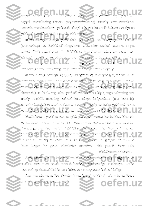 dinpanohki,deb yozadi Hofizi Tanish Buxoriy,— din hukmlarini tanqid qilish [va]
sayyid   mursalinning   (hazrati   payg'ambarimizning)   «shar'iy   amr-farmonlarini
[mo'min-musulmonlarga] yetkazish ishingi to'la bajo keltiradi; hukumat va siyosat
yshlarini quvvatlash va ijro etishda oshiqmas edi.
«Sharafnomayi   shohiy»   yirik   shoh   asar   bo'lib,   uni   Juvayniyning   «Tarixi
jahonkushoy»   va   Rashididdinning«Jome'   ut-tavorix»   asarlari   qatoriga   qo'ysa
arziydi.   Yirik   sharqshunos   olim   V.V.Velyaminov-Zernov   juda   to'g'ri   aytganiday,
«Sharafnomayi shohiy» ustida qancha ko'p ishlasang, unda o'rganish lozim bo'lgan
shuncha   ko'p   yangi   faktlar   ochiladi.   Shuning   uchun   ham   bu   asar   ko'p   vaqtlardan
beri sharqshunos olimlarning diqqat-e'tiborini o'ziga tortib kelayotig.
«Sharafnomayi   shohiy»   saj   (qofiyalashgan   nasr)   bilan   yozilgan,   tili   va   uslubi
birmuncha  og'ir.  Olim   turli  o'xshatish   va  istioralardan keng foydalangan.  Bir-ikki
misol   keltira-miz:   [«Yunusxon]   sodiqlik   ipini   tugib,  uni   o'ziga   bog'ladi»   (uylandi
demohchi).   «...bog'u   rog'   sahni   yetti   xil   ranglik   libos   kiyib,   tog'u   sahroning   sirti
chiniy   naqshlik   xonaning   rashkini   keltiradigan   bo'lganda...»   (erta   bahorda).
«...uning buyuklik va ulug'lik oftobi... [o'zining] maxfiy pardasiga yashirindi; umid
va orzulari falokat oftobining shahodat mag'ribiga botdi» (o'ldi demoqchi).
Muallif   asarni   yozishda   xon   saroyida   yuritilgan   maxsus   kundaliklar,   ishonchli
va voqealarning shohidi bo'lgan kishi-yaar og'zidan yozib olingan ma'lumotlardan
foydalangan. Bir-ikki misol. U 1551/52 yili Abdullaxon bilan Navro'z Ahmadxon
(Baroqxon)   o'rtalarida   Koson   (Qashqadaryoga   qarashli   Kosoy)   yonida   bo'lgan
urush tafsilotini bayon etarkan, uni «o'sha voqea tepasida bo'lgan, va [uni] o'z ko'zi
bilan   kurgan   bir   guruh   odamlardan   eshitdim»,   -deb   yozadi.   Yana   o'sha
Abdullaxonning Navro'z
Ahmadxonning o'g'li Do'stim sulton bilan Forob' yonida 1554 yili qilgan urushi
tafsiloti   ham   o'sha   urush   qatnashchilarining   ma'lumotiga   asoslangan.   Hofizi
Tanishninga xborotchilari ko'proq keksa va xonning yaqin kishilari bo'lgan.
Asar muqaddima va ikki qismdan iborat (asarning ikkinchi talqinida har ikkala
qnsm (maqola) qo'shib yuborilgan). 