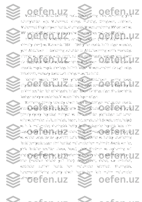 Muqaddimada   Abdullaxonning   naslu   nasabi,   uning   o'sha   zamonning   yirik
ruhoniylaridan   xoja   Muhammad   Islomga   muridligi,   Chingizxon,   Jo'chixon,
Muhammad Shayboniyxon haqida, shuningdek Movarounnahrning XV asr oxiri va
XVI asr boshlaridagi ijtimoiy-siyosiy ahvoli haqida qisqa ma'lumot keltiriladi.
Birinchi   maqola   Movarounnahr,   Janubiy   Turkiston   (hozirgi   Afg'onistonning
shimoliy   qismi)   va   Xurosonda   1557—   1583   yillar   orasida   bo'lib   o'tgan   voqealar,
ya'ni   Abdullaxon   II   davlatining   zuhuridan   to   Abdullaxonning   xonlik   masnadiga
o'ltirishi  va o'z nomiga xutba o'qitib, pul  zarb ettirishigacha  kechgan katta davrni
o'z   ichiga   oladi.   Ma'lumki,   bu   davr   ichida   Abdullaxon   II   o'zaro   feodal   urushlar
orqasida mayda-mayda qismlarga bo'linib ketgan Movarounnahrni  o'z tug'i  ostiga
birlashtnrib, markaziy davlat tuzib olishga muvaffaq bo'ldi.
Ikkinchi   maqola   1583—1588   yillar,   ya'ni   Abdullaxon   II   ning   taxtga
o'ltyrishidan to Hirotning uzoq muddat davom etgan qamaldan so'ng shayboniylar
qo'shini tarafidan fath etilishigacha bo'lgan davrni  o'z ichiga  olgan. Shu davr ichida
kechgan tarixiy voqealar batafsil va atroflicha bayon  etilgan.
Xonlikning   ijtimoiy-iqtisodiy   ahvoli   borasida   keltirilgan   ma'lumotlar   orasida
«iqto'»,   «suyurg'ol»,   «tanho»   va   «jogir»   feodal   institutlari,   ulus   tartibi   va   uning
ijtimoiy-siyosiy   hayotdagi_mohiyati   va   o'rni,   aholidan   yig'iladigan   turli-tuman
soliq va jarimalar: ulufa, qo'nalg'a, begor , boj, tamg'a, tuhfa (sovg'a, tortiq, hadya)
va   h.   k.   ma'lumotlar,   shuningdek   harbiy-feodal   zodagonlar   hayotida   katta   o'rin
tutgan harbiy o'lja  haqidagi  ma'lumotlar  alohida qimmatga egadir. Qo'shni  yurtlar
va   xalqlar   ustiga   tez-tez   uyushtirib   turila-digan   urushlar   va   bunday   urushlarning
feodal jamiyatda tutgan o'rni haqidagi ma'lumotlar ham muhimdir. Asarda xon-lar,
yirik   feodallar   tarafidan   Jizzax,   Nasaf,   Hisori   Shodmon   va   Jayhunning   so'l
qirg'og'idagi   viloyatlardagi   qo'riq   yerlarning   mahalliy   aholini   safarbar   qilish   yo'li
bilan   (mardikor   ishlatish   yo'li   bilan)   o'zlashtirilishi,   shahar,   suv   omborlari,
sardobalar   qurilishi   haqida   ham   ma'lumotlar   keltiriladi.   Shuningdek,
hunarmandchilikning   umumiy   ahvoli   haqida   ham   ko'p   muhim   ma'lumotlar
uchratamiz. 