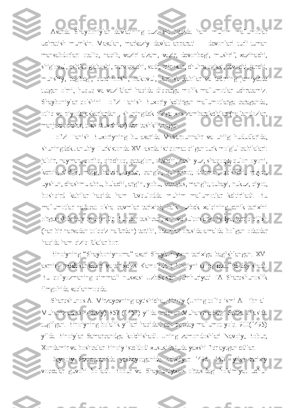 Asarda   Shayboniylar   davlatining   tuzilishi   haqida   ham   muhim   ma'lumotlar
uchratish   mumkin.   Masalan,   markaziy   davlat   apparati   —   devonlari   turli-tuman
mansabdorlar:   otaliq,   naqib,   vaziri   a'zam,   vazir,   devonbegi,   mushrif,   xazinachi,
shig'ovul, eshik og'aboshi, parvonachi, sadr, miroxur, chuhra og'asi, tavochi, jarchi,
munshiy,   tug'begi,   qurchiboshi,   bakovul,   farrosh   kabilar   va   ularning   jamiyatda
tutgan   o'rni,   huquq   va   vazifalari   haqida   diqqatga   molik   ma'lumotlar   uchratamiz.
Shayboniylar   qo'shini   Hofizi   Tanish   Buxoriy   keltirgan   ma'lumotlarga   qaraganda,
otliq va piyoda askarlardan , shuningdek o'ziga xos  zambarakchilar  (naftandozlar,
manjaniqchilar, tosh otuvchilar) dan tashkil topgan.
Hofizi   Tanish   Buxoriyning   bu   asarida   Movarounnahr   va   uniig   hududlarida,
shuningdek Janubiy Turkistonda XVI asrda istiqomat qilgan turk-mo'g'ul qabilalari:
jaloir, nayman, qorliq, qipchoq, qatag'on, o'tarchi, besh yuz, shaqoqu, qulon oyoni,
keroit,   olchin,   ming,   bahrin,   uyrur,   qang'li,   qo'ng'irot;   do'rmon,   qo'shchi,   mojor,
uyshun, chashmu abru, bulachi, arg'in, yobu, kenagas, mang'it, tubayi, nukuz, qiyot,
boshqird   kabilar   haqida   ham   favqulodda   muhim   ma'lumotlar   keltiriladi.   Bu
ma'lumotlar   nafaqat   o'sha   qavmlar   tarixini,   balki   uzbek   xalqining   etnik   tarixini
o'rganishda ham muhimdir. Bundan tashqari, xon va sultonlarga hadya, tortiq qilish
(har bir narsadan to'qqiz nafardan) tartibi, odamlar orasida amalda bo'lgan odatdar
haqida ham qiziq faktlar bor. 
Binoiyning   “ Shayboniynoma ”   asari   Shayboniyxon  tarixiga bag'ishlangan.  XVI
asrning mashhur shoiri va tarixchisi Kamoliddin Binoiyni uning muallifi deyishadi.
Bu   qo'lyozmaning   qimmatli   nusxasi   Uzbekistan   jumhuriyati   FA   Sharqshunoslik
ilmgohida saqlanmoqda.
Sharqshunos A. Mirzayevning aytishicha, Binoiy (Uning to'liq ismi AH ibn al-
Muhammad   al-Hiraviy)   857   (1453)   yilda   me'mor   Muhammadxon   Sabza   oilasida
tug'ilgan. Binoiyning bolalik yillari haqida hech qanday ma'lumot yo'q. 900(1495)
yilda   Binoiylar   Samarqandga   ko'chishadi.   Uning   zamondoshlari   Navoiy,   Bobur,
Xondamir va boshqalar Binoiy iste'dodi xususida juda yaxshi fiqr aytgan edilar.
Daynoiy   Samarqandda   yashayotganida   beixtiyor   1496—1500   yilgi   tarixiy
voqealar   guvohi   bo'ladi.   Bobur   va   Shayboniyxon   o'rtasidagi   hokimiyat   uchun 