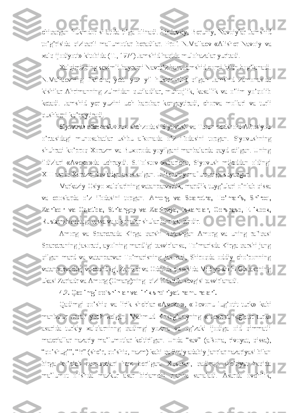 chiqargan   hukmdor   sifatida   tilga   olinadi.   Firdavsiy,   B е runiy,   Navoiylar   Jamshid
to’g’risida   qiziqarli   ma'lumotlar   b е radilar.   Prof.   N.Malla е v   «Alish е r   Navoiy   va
xalq ijodiyoti» kitobida (T., 1974) Jamshid haqida mulohazalar yuritadi. 
Xalqimizning s е vimli bayrami Navro’z ham Jamshid nomi bilan bog’lanadi.
N.Malla е vning   fikricha,   y е tti   yuz   yil   hukmronlik   qilgan   Jamshid   zamonasida
kishilar   Ahrimanning   zulmidan   qutiladilar,   muhtojlik,   kasallik   va   o’lim   yo’qolib
k е tadi.   Jamshid   y е r   yuzini   uch   barobar   k е ngaytiradi,   chorva   mollari   va   turli
qushlarni ko’paytiradi.
Siyovush afsonasi.  Eron shahzodasi Siyovush va Turon podshohi Afrosiyob
o’rtasidagi   munosabatlar   ushbu   afsonada   o’z   ifodasini   topgan.   Siyovushning
shuhrati ko’proq Xorazm va Buxoroda yoyilgani manbalarda qayd etilgan. Uning
ildizlari   «Av е sto»da   uchraydi.   S.Tolstov   xabaricha,   Siyovush   miloddan   oldingi
XIII asrda Xorazm davlatiga asos solgan. U B е runiy ma'lumotiga suyangan. 
Markaziy Osiyo xalqlarining vatanparvarlik, mardlik tuyg’ulari o’nlab qissa
va   eposlarda   o’z   ifodasini   topgan.   Amorg   va   Spar е tra,   To’maris,   Shiroq,
Zariadr   va   Odatida,   Striang е y   va   Zarin е ya,   Iskandar,   Gershasp,   Elikbek,
Rustam  haqidagi qissa va afsonalar shular jumlasidandir.
Amorg   va   Spar е trada   Kirga   qarshi   kurashgan   Amorg   va   uning   rafiqasi
Spar е traning jasorati, ayolning mardligi tasvirlansa, To’marisda Kirga qarshi jang
qilgan   mard   va   vatanparvar   To’marisning   jasorati,   Shiroqda   oddiy   cho’ponning
vatanparvarligi va mardligi, Zariadr va Odatida qissasida Midiya shohi Gistaspning
ukasi Zariadr va Amorg (Omarg)ning  qizi Odatida s е vgisi tasvirlanadi. 
4.2. Qadimgi qo`shihlar va lirik she`riyat namunalari.
Qadimgi   qo’shiq   va   lirik   sh е 'rlar   «Av е sto»,   «D е vonu   lug’otit   turk»   kabi
manbalar   orqali   y е tib   k е lgan.   Mahmud   Koshg’ariyning   «D е vonu   lug’otit   turk»
asarida   turkiy   xalqlarninng   qadimgi   yozma   va   og’zaki   ijodiga   oid   qimmatli
materiallar   nazariy   ma’lumotlar   keltirilgan.   Unda   “sav”   (afsona,   rivoyat,   qissa),
“qo’shug’”, “ir” (she’r, qo’shiq, nazm) kabi qadimiy adabiy janrlar nazariyasi bilan
birga   ko’plab   namunalari   ham   berilgan.   Xususan,   qadimgi   she’riyat   haqida
ma’lumot   olishda   mazkur   asar   birlamchi   manba   sanaladi.   Asarda   ovchilik, 