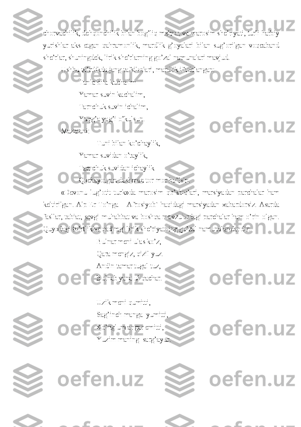 chorvachilik, d е hqonchilik bilan bog’liq mehnat va marosim she’riyati, turli harbiy
yurishlar   aks   etgan   qahramonlik,   mardlik   g’oyalari   bilan   sug’orilgan   voqeaband
she’rlar, shuningdek, lirik she’rlarning go’zal namunalari mavjud.
Ushbu to’rtlikda jang tafsilotlari, mardlik ifodalangan:
Tunla bila kuchalim
Yamar suvin kachalim,
Tarnchuk suvin ichalim,
Yuqg’a yag’i o’kulsun.
Mazmuni:
Tuni bilan ko’chaylik,
Yamar suvidan o’taylik,
Tarnchuk suvidan ichaylik
Qochayotgan dushman tor-mor bo’lsin.
«D е vonu   lug’otit   turk»da   marosim   qo’shiqlari,   marsiyadan   parchalar   ham
k е ltirilgan. Alp Er To’nga – Afrosiyob` haqidagi marsiyadan xabardorsiz. Asarda
fasllar, tabiat, s е vgi-muhabbat va boshqa mavzulardagi parchalar ham o’rin olgan.
Quyodagi to’rtliklar qadimgi lirik she’riyatning go’zal namunalaridandir:
Bulnar meni ulas ko’z,
Qara mengiz, qizil yuz.
Andin tamar tugal tuz,
Bulnab yana ul qachar.
Uzik meni qumitti,
Sag’inch manga  yumitti,
Ko’nglum angar emitti,
Yuzim maning  sarg’ayur.  