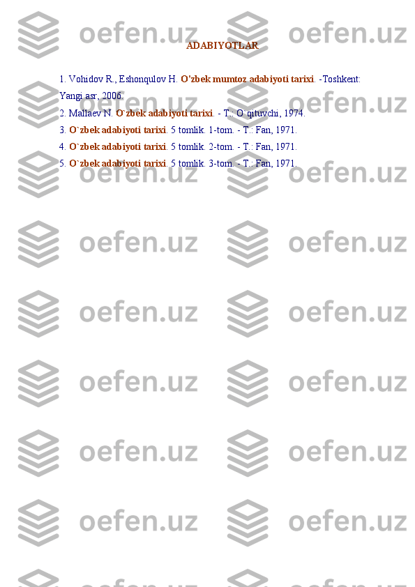ADABIYOTLAR
1. Vohidov R., Eshonqulov H.  O'zbek mumtoz adabiyoti tarixi . -Toshkent:    
Yangi asr, 2006.
2. Mallaev N.  O`zbek adabiyoti tarixi . - T.: O` q ituvchi, 1974.
3.  O`zbek adabiyoti tarixi . 5 tomlik. 1-tom. - T.: Fan, 1971.
4.  O`zbek adabiyoti tarixi . 5 tomlik.  2 -tom. - T.: Fan, 1971.
5.  O`zbek adabiyoti tarixi . 5 tomlik.  3 -tom. - T.: Fan, 1971. 