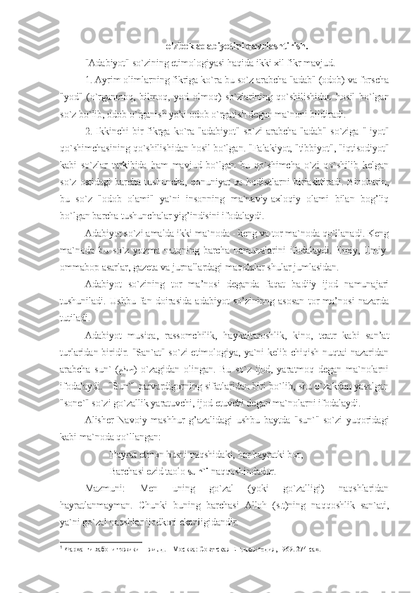 o’zbek adabiyotini davrlashtirish.
"Adabiyot" so`zining etimologiyasi haqida ikki xil fikr mavjud. 
1. Ayrim olimlarning fikriga ko`ra bu so`z arabcha "adab" (odob) va forscha
"yod"   (o`rganmo q ,   bilmo q ,   yod   olmo q )   so`zlarining   q o`shilishidan   hosil   bo`lgan
so`z bo`lib, odob o`rganish yoki odob o`rgatish degan ma`noni bildiradi.
2.   Ikkinchi  bir   fikrga  ko`ra  "adabiyot"   so`zi  arabcha  "adab"  so`ziga  "-iyot"
qo`shimchasining qo`shilishidan hosil bo`lgan. "Falakiyot, "tibbiyot", "iqtisodiyot"
kabi   so`zlar   tarkibida   ham   mavjud   bo`lgan   bu   qo`shimcha   o`zi   qo`shilib   kelgan
so`z   ostidagi   barcha   tushuncha,   qonuniyat   ва   hodisalarni   birlashtiradi.   Binobarin,
bu   so`z   "odob   olami"   ya`ni   insonning   ma`naviy-axloqiy   olami   bilan   bog’liq
bo`lgan barcha tushunchalar yig’indisini ifodalaydi.
Adabiyot so`zi amalda ikki ma`noda - keng va tor ma`noda qo`llanadi. Keng
ma`noda   bu   so`z   yozm а   nutqning   barcha   namunalarini   ifodalaydi.   Ilmiy,   Ilmiy-
ommabop asarlar, gazeta va jurnallardagi maqolalar shular jumlasidan.
Adabiyot   so`zining   tor   ma’nosi   deganda   faqat   badiiy   ijod   namunajari
tushuniladi.   Ushbu   fan   doirasida   adabiyot   so’zininng   asosan   tor   ma’nosi   nazarda
tutiladi. 
Adabiyot   musiqa,   rassomchilik,   haykaltaroshlik,   kino,   teatr   kabi   san’at
turlaridan biridir. "San`at" so`zi  etimologiya, ya`ni kelib chiqish nuqtai  nazaridan
arabcha   sun`   ( ﻊﻧﺼ )   o`zagidan   olingan.   Bu   so`z   ijod,   yaratmoq   degan   ma`nolarni
ifodalaydi.   "Sun`" parvardigorning sifatlaridan biri bo`lib, shu o`zakdan yasalgan
"sone`" so`zi go`zallik yaratuvchi, ijod etuvchi degan ma`nolarni ifodalaydi. 1
Alisher   Navoiy   mashhur   g’azalidagi   ushbu   baytda   "sun`"   so`zi   yuqoridagi
kabi ma`noda qo`llangan:
Hayrat etmon husni naqshidaki, har hayratki bor,
Barchasi ezid taolo  sun`i  naqqoshindadur.
Mazmuni:   Men   uning   go`zal   (yoki   go`zalligi)   naqshlaridan
hayratlanmayman.   Chunki   buning   barchasi   Alloh   (s.t)ning   naqqoshlik   san`ati,
ya`ni go`zal naqshlar ijodkori ekanligidandir.
1
  Фарҳанги забони тожики  II  жилд. – Москва :  Советская Eнциклопедия, 1969. 274-саҳ.  