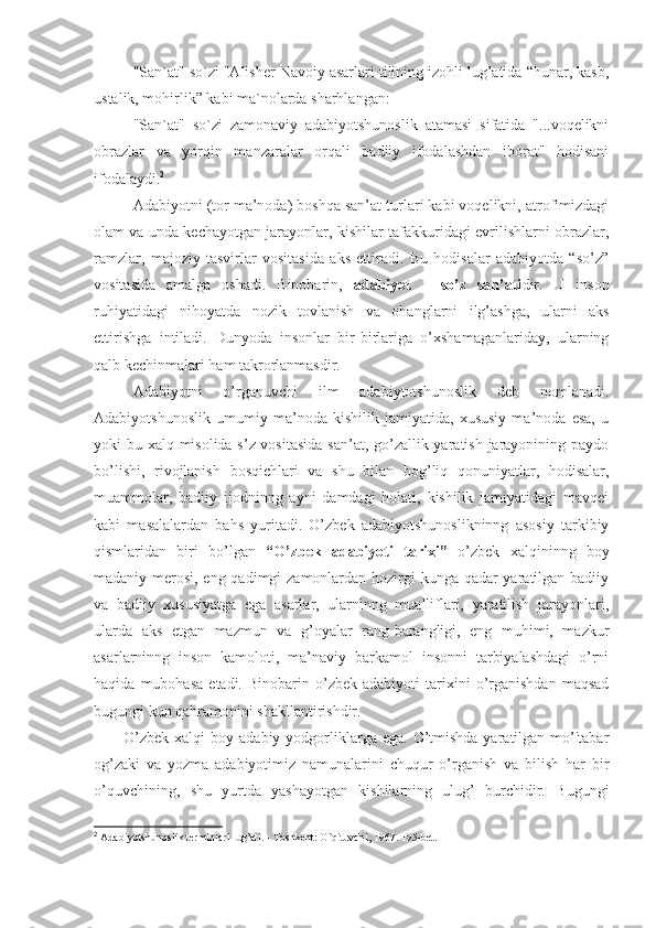 "San`at" so`zi "Alisher Navoiy asarlari tilining izohli lug’atida “hunar, kasb,
ustalik, mohirlik” kabi ma`nolarda sharhlangan:
"San`at"   so`zi   zamonaviy   adabiyotshunoslik   atamasi   sifatida   "...voqelikni
obrazlar   va   yorqin   manzaralar   orqali   badiiy   ifodalashdan   iborat"   hodisani
ifodalaydi. 2
 
Adabiyotni (tor ma’noda) boshqa san’at turlari kabi voqelikni, atrofimizdagi
olam va unda kechayotgan jarayonlar, kishilar tafakkuridagi evrilishlarni obrazlar,
ramzlar,   majoziy   tasvirlar   vositasida   aks   ettiradi.   Bu   hodisalar   adabiyotda   “so’z”
vositasida   amalga   oshadi.   Binobarin,   adabiyot   –   so’z   san’ati dir.   U   inson
ruhiyatidagi   nihoyatda   nozik   tovlanish   va   ohanglarni   ilg’ashga,   ularni   aks
ettirishga   intiladi.   Dunyoda   insonlar   bir-birlariga   o’xshamaganlariday,   ularning
qalb k е chinmalari ham takrorlanmasdir.
Adabiyotni   o’rganuvchi   ilm   adabiytotshunoslik   deb   nomlanadi.
Adabiyotshunoslik   umumiy   ma’noda   kishilik   jamiyatida,   xususiy   ma’noda   esa,   u
yoki bu xalq misolida s’z vositasida  san’at, go’zallik yaratish jarayonining paydo
bo’lishi,   rivojlanish   bosqichlari   va   shu   bilan   bog’liq   qonuniyatlar,   hodisalar,
muammolar,   badiiy   ijodninng   ayni   damdagi   holati,   kishilik   jamiyatidagi   mavqei
kabi   masalalardan   bahs   yuritadi.   O’zbek   adabiyotshunoslikninng   asosiy   tarkibiy
qismlaridan   biri   bo’lgan   “O’zbek   adabiyoti   tarixi”   o’zbek   xalqininng   boy
madaniy merosi, eng qadimgi  zamonlardan hozirgi kunga qadar yaratilgan badiiy
va   badiiy   xususiyatga   ega   asarlar,   ularninng   mualliflari,   yaratilish   jarayonlari,
ularda   aks   etgan   mazmun   va   g’oyalar   rang-barangligi,   eng   muhimi,   mazkur
asarlarninng   inson   kamoloti,   ma’naviy   barkamol   insonni   tarbiyalashdagi   o’rni
haqida   mubohasa   etadi.  Binobarin   o’zbek  adabiyoti   tarixini   o’rganishdan   maqsad
bugungi kun qahramonini shakllantirishdir. 
O’zb е k xalqi   boy adabiy  yodgorliklarga  ega.  O’tmishda  yaratilgan  mo’'tabar
og’zaki   va   yozma   adabiyotimiz   namunalarini   chuqur   o’rganish   va   bilish   har   bir
o’quvchining,   shu   yurtda   yashayotgan   kishilarning   ulug’   burchidir.   Bugungi
2
 Adabiyotshunoslik terminlari lug’ati. - Toshkent: O`qituvchi, 1967. 195-bet. 